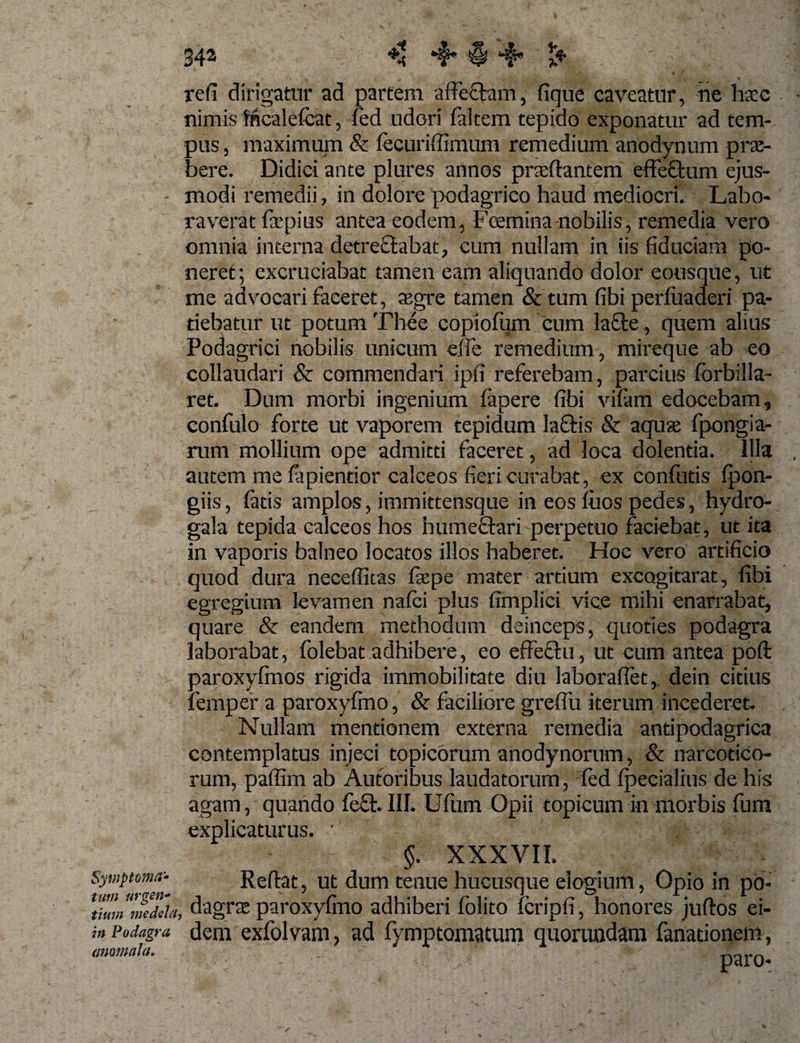 Symptoma* tum urgen¬ tium medela in Podagra (immala. 342 &lt;8 *$* § 4* refi dirigatur ad partem affeftam, fique caveatur, ne ha:c nimis Mcalefcat, fed udori faltem tepido exponatur ad tem¬ pus , maximum &amp; fecurifiimum remedium anodynum pra¬ bere. Didici ante plures annos praflantem effeflum ejus¬ modi remedii, in dolore podagrico haud mediocri. Labo¬ raverat firpius antea eodem, Foemina nobilis, remedia vero omnia interna detreflabat, cum nullam in iis fiduciam po¬ neret; excruciabat tamen eam aliquando dolor eousque, ut me advocari faceret, asgre tamen &amp; tum fibi perfuaderi pa¬ tiebatur ut potum Thee copiofiim cum lafle, quem alius Podagrici nobilis unicum efle remedium, mireque ab eo collaudari &amp; commendari ipfi referebam, parcius forbilla- ret. Dum morbi ingenium fapere fibi vifam edocebam, confulo forte ut vaporem tepidum laQris &amp; aquas fpongia- rum mollium ope admitti faceret, ad loca dolentia. Illa autem mefapientior calceos fieri curabat , ex confutis fpon- giis, fatis amplos, immittensque in eos fiios pedes, hydro- gala tepida calceos hos humeflari perpetuo faciebat, ut ita in vaporis balneo locatos illos haberet. Hoc vero artificio quod dura necefiitas fiepe mater artium excogitarat, fibi egregium levamen nafci plus fimpliei vice mihi enarrabat, quare &amp; eandem methodum deinceps, quoties podagra laborabat, folebat adhibere, eo effeftu, ut cum antea poft paroxyfinos rigida immobilitate diu laboraflet,. dein citius femper a paroxyfmo, &amp; faciliore grefiii iterum incederet* Nullam mentionem externa remedia antipodagrica contemplatus injeci topicbrum anodynorum, &amp; narcotico¬ rum, pafilm ab Autoribus laudatorum, fed fpecialius de his agam, quando fe£t. III. Ufum Opii topicum in morbis fum explicaturus. ' §. XXXVIL Reflat, ut dum tenue hucusque elogium, Opio in po- , dagra paroxyfmo adhiberi folito fcripfi, honores juflos ei¬ dem exfolvam, ad fymptomatum quorundam fanationem,