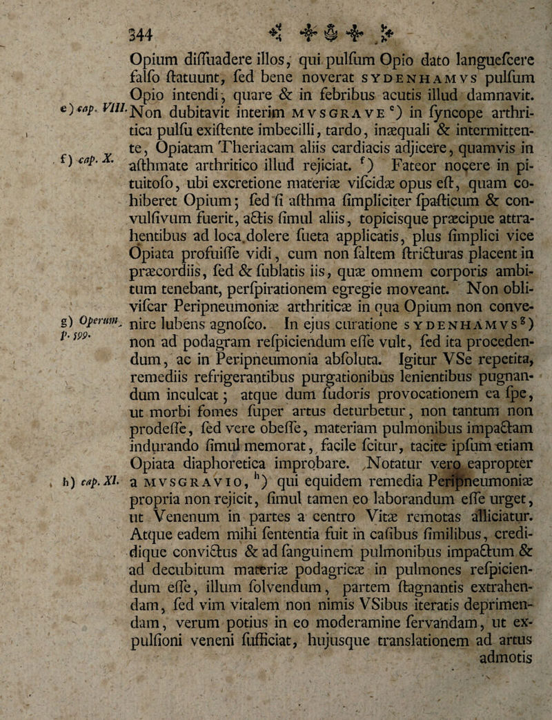 '4* *§ £* f) 477/». X g) Operum V• ;pi?« Opium difluadere illos, qui pulfum Opio dato languefcere falfo ftatuunt, fed bene noverat sydenhamvs pulfum Opio intendi quare &amp; in febribus acutis illud damnavit. «//-Non dubitavit interim mvsgrave c) in fyncope arthri¬ tica pulfu exiftente imbecilli, tardo, inaequali &amp; intermitten¬ te , Opiatam Theriacam aliis cardiacis adjicere, quamvis in afthmate arthritico illud rejiciat. f) Fateor noeere in pi- tuitofo, ubi excretione materiae vifeidae opus eft, quam co¬ hiberet Opium; fed fi afthma fimpliciter fpafticum &amp; con- vulfivum fuerit, aciis fimul aliis, topicisque praecipue attra¬ hentibus ad loca.dolere fueta applicatis, plus fimplici vice Opiata profuifie vidi, cum non faltem fricturas placent in praecordiis, fed &amp; fublatis iis, quae omnem corporis ambi¬ tum tenebant, perfpirationem egregie moveant. Non obli- vifcar Peripneumoniae arthriticae in qua Opium non conve¬ nire lubens agnofeo. In ejus curatione sydenhamvs8) non ad podagram refpiciendum efie vult, fed ita proceden¬ dum, ac in Peripneumonia abfoluta. Igitur VSe repetita, remediis refrigerantibus purgationibus lenientibus pugnan¬ dum inculcat5 atque dum fudoris provocationem ea fpe, ut morbi fomes fuper artus deturbetur, non tantum non prodeffe, fed vere obefle, materiam pulmonibus impaftam indurando fimul memorat, facile fcitur, tacite ipfumetiam Opiata diaphoretica improbare. .Notatur vero eapropter h) cap.Xi. a mvsgravio, h) qui equidem remedia Peripneumonia: propria non rejicit, fimul tamen eo laborandum efie urget, ut Venenum in partes a centro Vitae remotas alliciatur. Atque eadem mihi lententia fuit in cafibus fimilibus , credi- dique convi&amp;us &amp;adfanguinem pulmonibus impactum &amp; ad decubitum materis podagricae in pulmones refpicien¬ dum efie, illum folvendum, partem ftagnantis extrahen¬ dam, fed vim vitalem non nimis VSibus iteratis deprimen¬ dam , verum potius in eo moderamine fervandam, ut ex- pulfioni veneni fiifficiat, hujusque translationem ad artus r - admotis