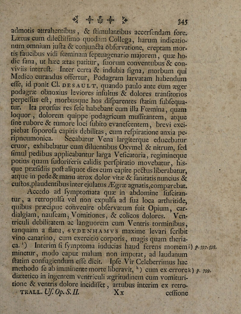 'I ^ 4 $ 4* 345 admotis attrahentibus, &amp; ftimulantibus accerfendam fore, Lxtus cum dilectiffimo quodam Collega, harum indicatio» nurn omnium jufta &amp; conjunfhi 6bfervatione, ereptam mor¬ tis faucibus vidi foeminam feptuagenario majorem, quae ho- die fana, ut haec aetas patitur, fiiorum conventubus &amp; con¬ viviis intereft. Inter certa &amp; indubia figna, morbum qui Medico curandus offertur, Podagram larvatam habendum efle, id ponit Cl. de s ault, quando paulo ante eum aeger podagrae obnoxius leviores infultus &amp; dolores tranfitorios perpeffus eft, morbusque hos difparentes Aatim fubfequa- tur. Ita prorfus res (efe habebant cum illa Fcemina, quam loquor, dolorem quippe podagricum muflitantem, atque fine rubore &amp; tumore loci fubito evanefcentem, brevi exci¬ piebat foporofa capitis debilitas, cum refpiratione anxia pe- ripneumonica. Secabatur Vena largiterque educebatur eruor, exhibebatur cum diluentibus Oxymel &amp; nitrum, fed fimiil pedibus applicabantur larga Veficatoria, regimineque potius quam fudoriferis calidis perfpiratio movebatur, his- que praefidiis poli: aliquot dies cum capite pectus liberabatur, atque in pede &amp; manu atrox dolor vitae &amp; fanitatis nuncius &amp; cuftos,plaudentibus inter ejulatus iEgrae agnatis,comparebat. Accedo ad fymptotnata quse in abdomine fufeitan- tur, a retropulfa vel non expulfa ad fua loca arthritide, quibus praecipue convenire obfervatum fuit Opium, car- dialgiam, naufeam, Vomitiones, &amp; colicos dolores. Ven¬ triculi debilitatem ac languorem cum Ventris torminibus, tanquam a flatu, sydenhamvs maxime levari feribit vino canarino, cum exercitio corporis, magis quam theria- ca. ‘) Interim fi fymptoma inducias haud ferens mortem i ) p-fP7-vs, minetur, modo caput malum non impetat, ad laudanum flatim confugiendum efle,dicit. Ipfe Vir Celeberrimus hac methodo fe ab imminente morte liberavit, k) cum ex errore k) p. 7^, dietetico in ingentem ventriculi aegritudinem cum vomituri- tione &amp; ventris dolore incidiffet, artubus interim ex retro- TRALL. Uf. Op. S. II. X x ceflione s