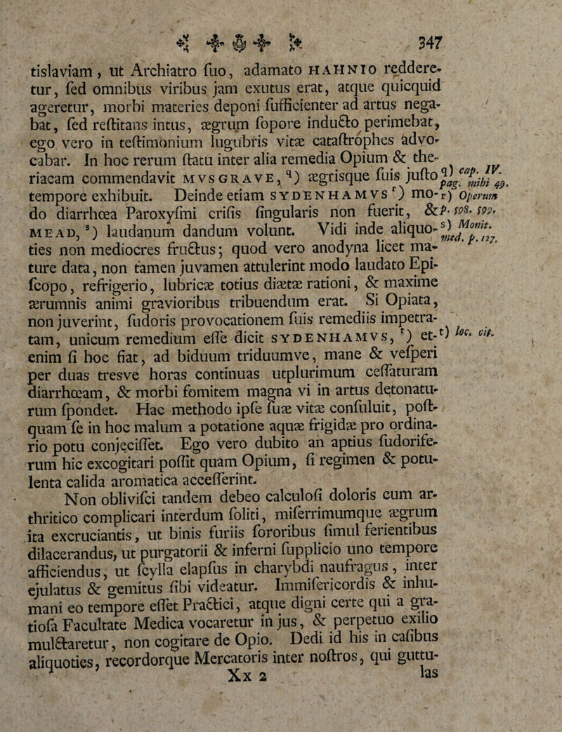 ** 4* $ &amp; 547 tislaviam, ut Archiatro fuo, adamato hahnio reddere* tur, fed omnibus viribus jam exutus erat, atque quicquid ageretur, morbi materies deponi fufficienter ad artus nega* bat, fed reftitans intus, aegrum fopore indufto perimebat, ego vero in teftimbnium lugubris vitae cataftrophes advo¬ cabar. In hoc rerum ftatu inter alia remedia Opium &amp; the- riacam commendavit mvsgrave^) aegrisque fuis )uRQplg™mhi tempore exhibuit. Deinde etiam sydenhamvsO mo- r) operum do diarrhoea Paroxyfmi crifis fingularis non fuerit, ScP- ws- m, me ad, 9) laudanum dandum volunt. Vidi inde aliquo* ties non mediocres fruStus; quod vero anodyna licet ma* ture data, non tamen juvamen attulerint modo laudato Epi- fcopo, refrigerio, lubricae totius diaetae rationi, &amp; maxime aerumnis animi gravioribus tribuendum erat. Si Opiata, non juverint, fudoris provocationem fuis remediis impetra¬ tam , unicum remedium effe dicit sydenhamvs, r) et-r' QQi Clh enim fi hoc fiat, ad biduum triduumve, mane &amp; vefperi per duas tresve horas continuas utplurimum cefiaturam diarrhoeam, &amp; morbi fomitem magna vi in artus detonatu- rum fpondet. Hac methodo ipfe fuae vitae confuluit, poffi- quam fe in hoc malum a potatione aquae frigidae pro ordina¬ rio potu conjeciffet. Ego vero dubito an aptius fudorife- rum hic excogitari poffit quam Opium, fi regimen &amp; potu¬ lenta calida aromatica acceffierint. Non oblivifci tandem debeo calculofi doloris cum ar¬ thritico complicari interdum foliti, miferrimumque aegrum ita excruciantis, ut binis furiis fororibus fimul iciientibus dilacerandus, ut purgatorii &amp; inferni fupplicio uno tempore afficiendus, ut (cylla elapfus in charybdi naufragus, inter ejulatus &amp; gemitus fibi videatur» Immilerjcoidis inhu¬ mani eo tempore effiet Praftici, atque digni certe qui a gra¬ ti ofa Facultate Medica vocaretur in jus, &amp; perpetuo exilio mul&amp;aretur, non cogitare de Opio. Dedi id his in cafibus aliquoties, recordorque Mercatoris inter noftros, qui gutta- ^ Xx 2 «s