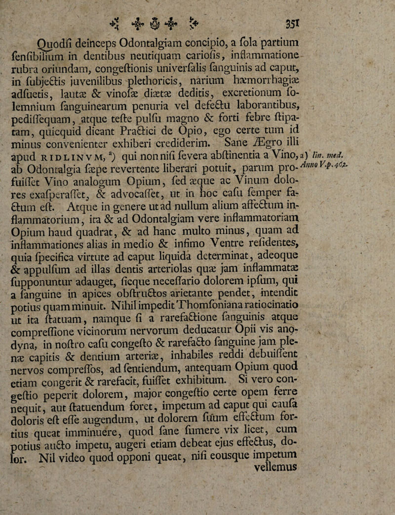 ** ^ § 4* s* 35* Quodfi deinceps Odontalgiam concipio, a fola partium fenfibilium in dentibus neutiquam cariofis, inflammatione rubra oriundam, congeftionis univerfelis (anguinis ad caput, in fubjetlis juvenilibus plethoricis, narium haemorrhagiae adfuetis, lautae &amp; vinofae dixtae deditis, excretionum fo- lemnium (anguinearum penuria vel defeftu laborantibus, pediflequam, atque tefte pulfu magno &amp; forti febre (lipa¬ ram , quicquid dicant Praftici de Opio, ego certe tum id minus convenienter exhiberi crediderim. Sane iEgro illi apud ridlinvm,3) qui nonnitx fevera abftinentia a Vino,a) lin. med. ab Odontalgia (xpe revertente liberari potuit, parum pro-^0^-*^ fuiflet Vino analogum Opium, fed xque ac Vinum dolo¬ res exafperaiTet^ &amp; advocaffet, ut in hoc cafu femper fa- £tum eft. Atque in genere ut ad nullum alium affeftum in¬ flammatorium , ita &amp; ad Odontalgiam vere inflammatoriam Opium haud quadrat, &amp; ad hanc multo minus, quam ad inflammationes alias in medio &amp; infimo Ventre relidentes, quia (pecifica virtute ad caput liquida determinat, adeoque &amp; app ullum ad illas dentis arteriolas qux jam inflammatas fupponuntur adauget, (icque neceflario dolorem ipfum, qui a fanguine in apices obflruftos arietante pendet, intendit potius quam minuit. Nihil impedit Thomfoniana ratiocinatio ut ita ftatuam, namque (i a rarefaftione fanguinis atque compreflione vicinorum nervorum deducatur Opii vis ano- dyna, in noftro cafu congefto &amp; rarefafto fanguine jam ple¬ nae capitis &amp; dentium arteriae, inhabiles reddi debuiffent nervos compreflbs, ad (entiendum, antequam Opium quod etiam congerit &amp; rarefacit, fuiflet exhibitum. Si vero con- geftio peperit dolorem, major congeftio certe opem ferre nequit, aut ftatuendum foret, impetum ad caput qui cau(a doloris eft efle augendum, ut dolorem fuum effeftum for¬ tius queat imminuere, quod fane (iimere.vix licet, cum potius aufto impetu, augeri etiam debeat ejus effetius, do¬ lor. Nil video quod opponi queat, nifi eousque impetum vellemus