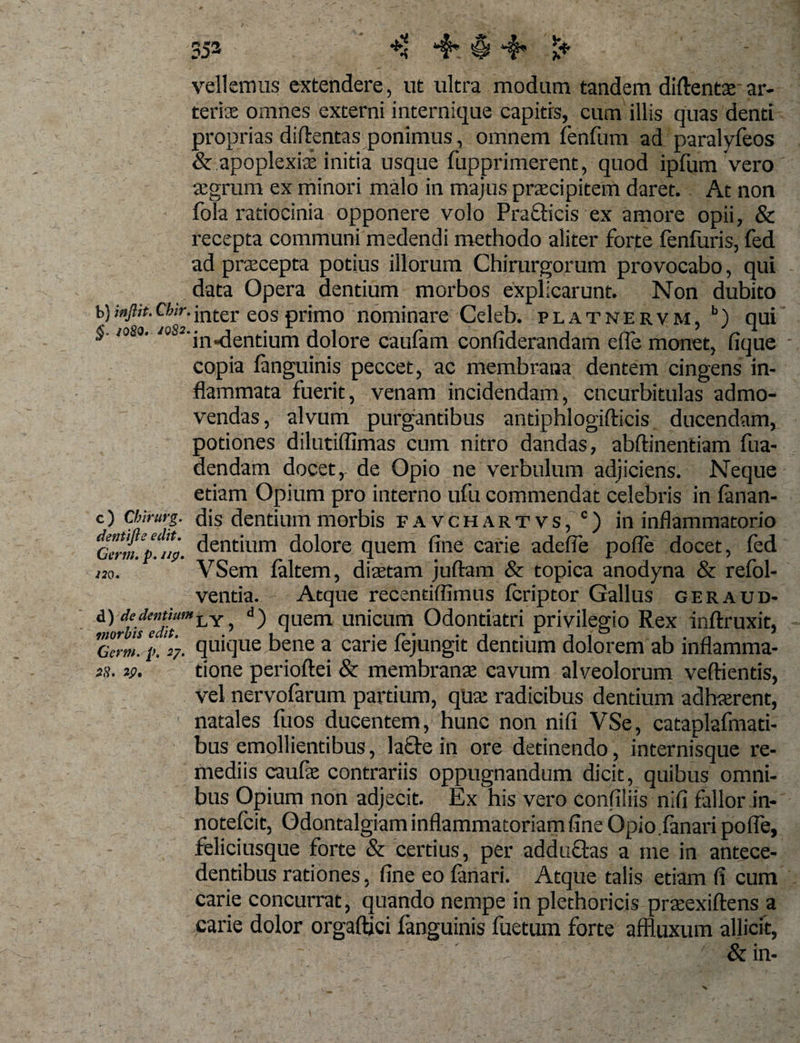 r&gt; »ry £ vellemus extendere, ut ultra modum tandem diftentae ar¬ teriae omnes externi internique capitis, cum illis quas denti proprias diflentas ponimus, omnem fenfum ad paralyfeos &amp; apoplexiae initia usque fupprimerent, quod ipfum vero aegrum ex minori malo in majus praecipitem daret. At non fola ratiocinia opponere volo Prafticis ex amore opii, &amp; recepta communi medendi methodo aliter forte fenfuris, fed ad praecepta potius illorum Chirurgorum provocabo, qui data Opera dentium morbos explicarunt. Non dubito b) ;»/&lt;&gt;.Cfov.jnter eos primo nominare Celeb. platnervm, b) qui :'y /oS°'10 J‘in«dentium dolore caufam confiderandam efle monet, fique copia fanguinis peccet, ac membrana dentem cingens in¬ flammata fuerit, venam incidendam, cucurbitulas admo¬ vendas, alvum purgantibus antiphlogifticis ducendam, potiones dilutiflimas cum nitro dandas, abftinentiam fua- dendam docet, de Opio ne verbulum adjiciens. Neque etiam Opium pro interno ufu commendat celebris in fanan- c) Chirm-g. dis dentium morbis favchartvs, c) in inflammatorio Ccrmfp^jp. dentium dolore quem fine carie adefie pofle docet, fed no. VSem (altem, ditatam juftam &amp; topica anodyna &amp; refol- ventia. - Atque recentiffimus ieriptor Gallus geraud- &amp;]0rbifedit'H^Y, ^ fiuem unicum Odontiatri privilegio Rex inftruxit, TcVm. i&gt;. %. quifiue bene a carie fejungit dentium dolorem ab inflamma- ih. v. tione perioftei &amp; membranas cavum alveolorum veftientis, vel nervofarum partium, quas radicibus dentium adhaerent, natales fuos ducentem, hunc non nifi VSe, cataplafmati- bus emollientibus, la£te in ore detinendo, internisque re¬ mediis caufae contrariis oppugnandum dicit, quibus omni¬ bus Opium non adjecit. Ex his vero confiliis nifi fallor in- notefcit, Odontalgiam inflammatoriam fine Opio fanari polfe, feliciusque forte &amp; certius, per adductas a me in antece¬ dentibus rationes, fine eo fanari. Atque talis edam fi cum carie concurrat, quando nempe in plethoricis pneexiftens a carie dolor orgaftjci fanguinis fuetum forte affluxum allicit, &amp;in-