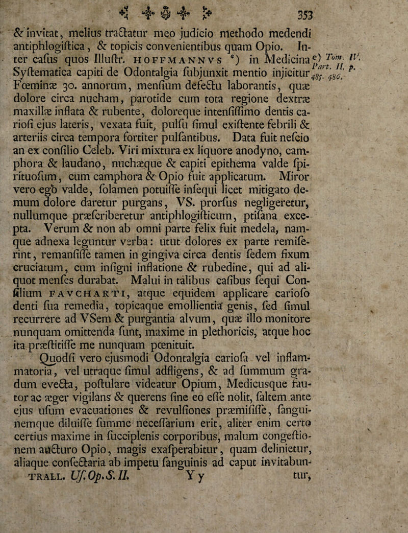 &amp; invitat, melius tractatur meo judicio methodo medendi antiphlogiftica, &amp; topicis convenientibus quam Opio. In¬ ter cafus quos Illuftr. hoffmannvs 8) in Medicina OJ'6' ,?' Syftematica capiti de Odontalgia fubjunxit mentio injicitur^’ ',tM[ f' Fcemina: 30. annorum, menfium defeftu laborantis, qua: dolore circa nucham, parotide cum tota regione dextre maxilla: inflata &amp; rubente, doloreque intenfiffimo dentis ca- riofi ejus lateris, vexata fuit, pulfu fimul exiflente febrili &amp; arteriis circa tempora fortiter pullantibus. Data fuit nefcio an ex confilio Celeb. Viri mixtura ex liquore anodyno, cam- phora &amp; laudano, nuchaeque &amp; capiti epithema valde fpi- rituofum, cum camphora &amp; Opio fuit applicatum. Miror vero egb valde, folamen potuifle infequi licet mitigato de¬ mum dolore daretur purgans, VS. prorfus negligeretur, nullumque praefcriberetur antiphlogifticum, ptifana exce¬ pta. Verum &amp; non ab omni parte felix fuit medela, nam¬ que adnexa leguntur verba: utut dolores ex parte remife- rint, remanfifle tamen in gingiva circa dentis fedem fixum cruciatum, cum infigni inflatione &amp; rubedine, qui ad ali¬ quot menfes durabat. Malui in talibus cafibus fequi Con- filium f a v c h arti, atque equidem applicare cariofo denti Ilia remedia, topicaque emollientia' genis, fed fimul recurrere ad VSem &amp; purgantia alvum, qua: illo monitore nunquam omittenda funt, maxime in plethoricis, atque hoc ita praftitifle me nunquam pcenituit. Quodfi vero ejusmodi Odontalgia cariofa vel inflam¬ matoria , vel utraque fimul adfligens, &amp; ad fummum gra¬ dum evecta, poftulare videatur Opium, Medicusque fau¬ tor ac tcger vigilans &amp; querens fine eo efie nolit, faltem ante ejus ufurn evacuationes &amp; revulfiones pra:mifi(fe, fangui- nemque diluifle fumme neceflarium erit, aliter enim certo certius maxime in fucciplenis corporibus, malum congefiio- nem aucturo Opio, magis exafperabitur, quam definietur, aliaque confeftaria ab impetu fanguinis ad caput invitabun- trall. Uf.Op.S.II. Yy tur,