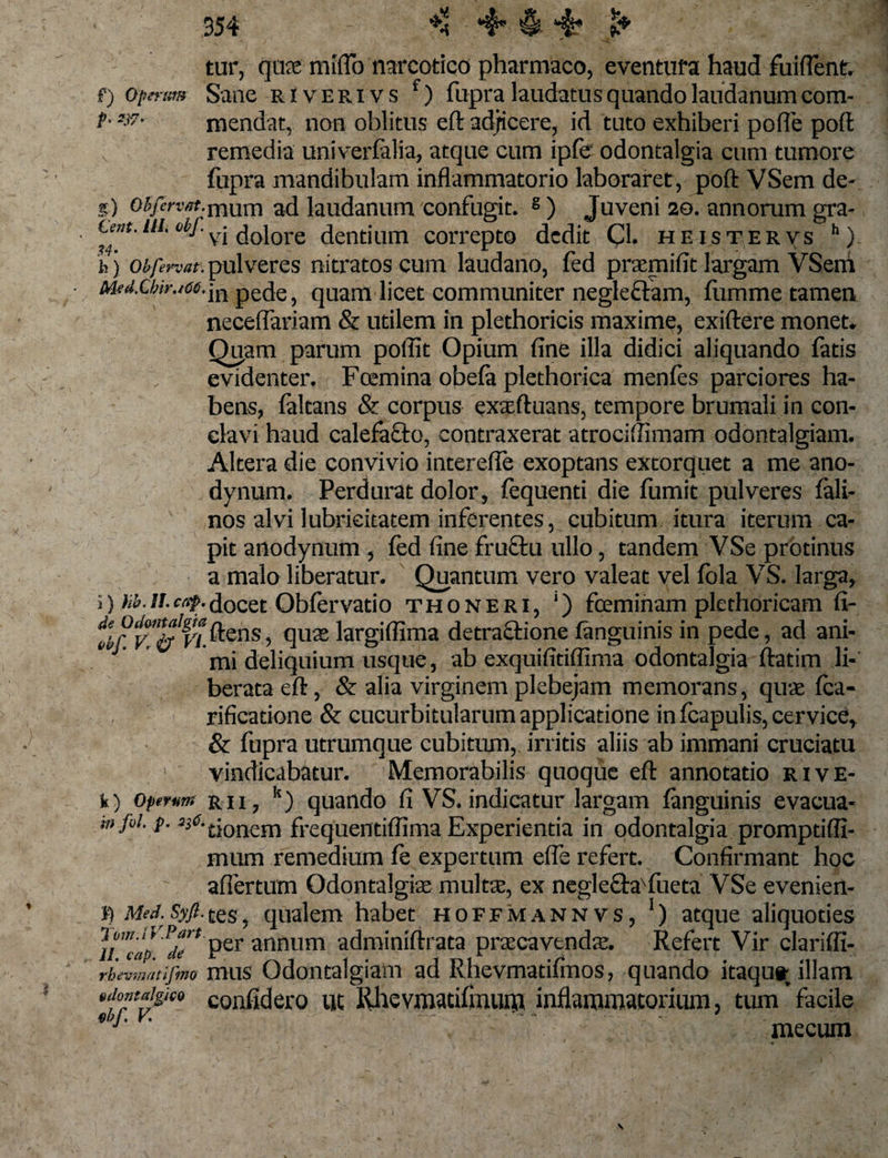 tur, qua mfflb narcotico pharmaco, eventura haud fuifient. f) opertm Sane river ivs f) fupra laudatus quando laudanum com- f---,r' mendat, non oblitus eft adjicere, id tuto exhiberi polle poft: remedia uriiverfalia, atque cum ipfe odontalgia cum tumore fupra mandibulam inflammatorio laboraret, poft VSem de- .?) o^wf-mum ad laudanum confugit. 8) Juveni 20. annorum gra- ni. obf. ^ dolore dentium correpto dedit Cl. heistervs h) h) obfn-vat. pulveres nitratos cum laudano, fed pramifit largam VSem Mfd.Cbir.icc.jn pede, quam licet communiter neglectam, fiimrne tamen necefiariam &amp; utilem in plethoricis maxime, exiftere monet. Quam parum poilit Opium fine illa didici aliquando fatis evidenter. Fcemina obefa plethorica menfes parciores ha¬ bens, faltans &amp; corpus exaftuans, tempore brumali in con¬ clavi haud calefacto, contraxerat atrociftimam odontalgiam. Altera die convivio interefte exoptans extorquet a me ano- dynum. Perdurat dolor, fequenti die fumit pulveres fali- nos alvi lubrieitatem inferentes, cubitum itura iterum ca¬ pit anodynum , fed fine fructu ullo, tandem VSe protinus a malo liberatur. Quantum vero valeat vel fola VS. larga, i) /&lt;£.//.docet Obfervatio thoneri, ‘) fceminam plethoricam fi- ilfv.n&amp;f'i.^cns ■&gt; &lt;]u£e largifiima detractione fanguinis in pede, ad ani- mi deliquium usque, ab exquifitiffima odontalgia ftatim li¬ berata eft, &amp; alia virginem plebejam memorans, quas fca- rificatione &amp; cucurbitularum applicatione in fcapulis, cervice, &amp; fupra utrumque cubitum, irritis aliis ab immani cruciatu vindicabatur. Memorabilis quoque eft annotatio rive- k) operat?! rii , k) quando fi VS. indicatur largam fanguinis evacua- mjai. p. ^^tionem frequentiftima Experientia in odontalgia promptifli- mum remedium fe expertum efle refert. Confirmant hoc affertum Odontalgia multa, ex neglechrfiieta VSe evenien- f) Med.Syft.tes, qualem habet hoffmannvs, 1) atque aliquoties ]i'”ap dT* Per annum adminiftrata pracavenda. Refert Vir clariffi- rbmnatifmo mus Odontalgiam ad Rhevmatifmos, quando itaqu» illam idomaigieo confidero ut Rhevmatifinum inflammatorium, tum facile 1 mecum -*