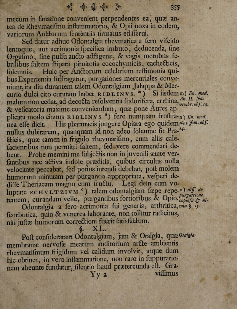 mecum in fanatione convenient perpendentes ea, quae an¬ tea de Rhevmadftno inflammatorio, &amp; Opii noxa in eodem, variorum Auctorum fententiis firmatus ediderat Sed datur adhuc Odontalgia rhevmatica a fero' vifcido lentoque, aut acrimonia fpecifica imbuto, deducenda, fine Qrgafmo, fine pulfu aucto adfligens, &amp; vagis motubus fe¬ brilibus faltem ftipata pituitofis cocochymicis, cachefticis, folemnis. Huic per Auftorum celebrium teftimonia qui¬ bus Experientia fuffragatur, purgationes mercuriales conve¬ niunt, ita diu durantem talem Odontalgiam Jalappa &amp; Mer¬ curio dulci cito curatam habet ridlinvs. m) Si iisdemm) /;». md. malum non cedat, ad decocta refolventia fudorifera, errhina,^*'; &amp; veficatoria maxime conveniendum, quae pone Aures ap¬ plicata modo citatus ridlinvs n) fere nunquam ffuftra- n) Vin. med. nea effe dicit. His pharmacis jungere Opiata ego quidem nullus dubitarem, quanquam id non adeo folemne fit Pra-'4' €ticis, quae tamen in frigido rhevmatifmo, cum aliis cale¬ facientibus non permitti faltem, fed vere commendari de¬ bent. Probe memini me fubjectis non in juvenili aetate ver- fantibus nec aftiva indole praeditis, quibus circulus nulla velocitate peccabat, fed potius intendi debebat, poft molem humorum minutam per purgantia appropriata, vefperi de- diffe Theriacam magno cum fructu. Legi dein cum vo- luDtate schvltzivm0) talem odontalgiam faepe repz-°) dif de tentem, curandam velle, purgantibus fortioribus &amp; Opio. copiofa i/ ni» Odontalgia a fero acrimonia fui generis, arthritica,mia§. 15. fcorbutica, quin &amp; venerea laborante, non tollitur radicitus, nifi juftae humorum correftioni fuerit fatisfactum. §. XL. Poft confideratam Odontalgiam, jam &amp; Otalgia, quaeotalgia. membranae nervofae meatum auditorium arfte ambientis rhevmadfmum frigidum vel calidum involvit, atque dum hic obtinet, in vera inflammatione, non raro in fuppuratio- nem abeunte fundatur, filentio haud praetereunda eft. Gra- Yy 2 ' viffimus