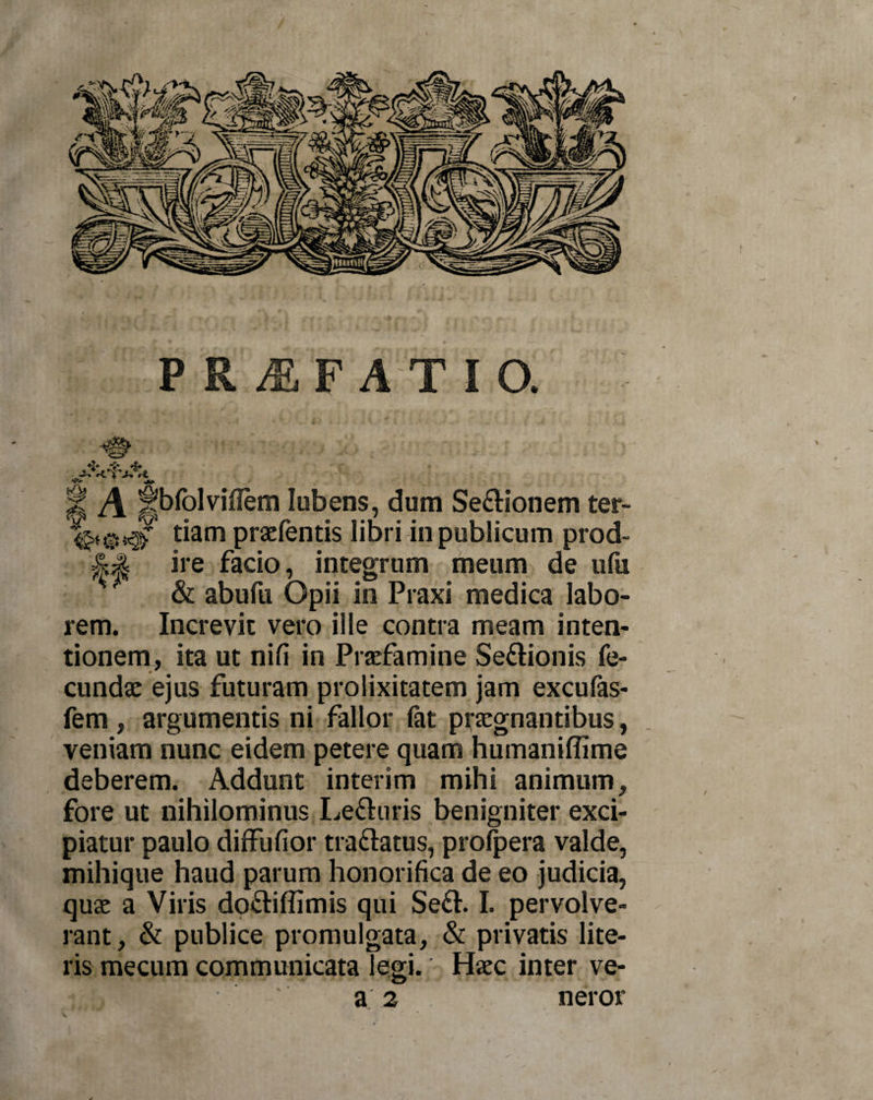 PR^EF at i o. % A |jbfolviflem lubens, dum Se&amp;ionem ter- tiam praefentis libri in publicum prod- ire facio, integrum meum de ufu k &amp; abufu Opii in Praxi medica labo¬ rem. Increvit vero ille contra meam inten¬ tionem, ita ut nifi in Praefamine Se&amp;ionis fe¬ cunda: ejus futuram prolixitatem jam excufas- fem , argumentis ni fallor (at praegnantibus, veniam nunc eidem petere quam humaniflime deberem. Addunt interim mihi animum, fore ut nihilominus Le&amp;uris benigniter exci¬ piatur paulo diffufior tra&amp;atus, profpera valde, mihique haud parum honorifica de eo judicia, qua: a Viris do&amp;iffimis qui Se&amp;. I. pervolve¬ rant, &amp; publice promulgata, &amp; privatis lite¬ ris mecurn communicata legi. Haec inter ve-