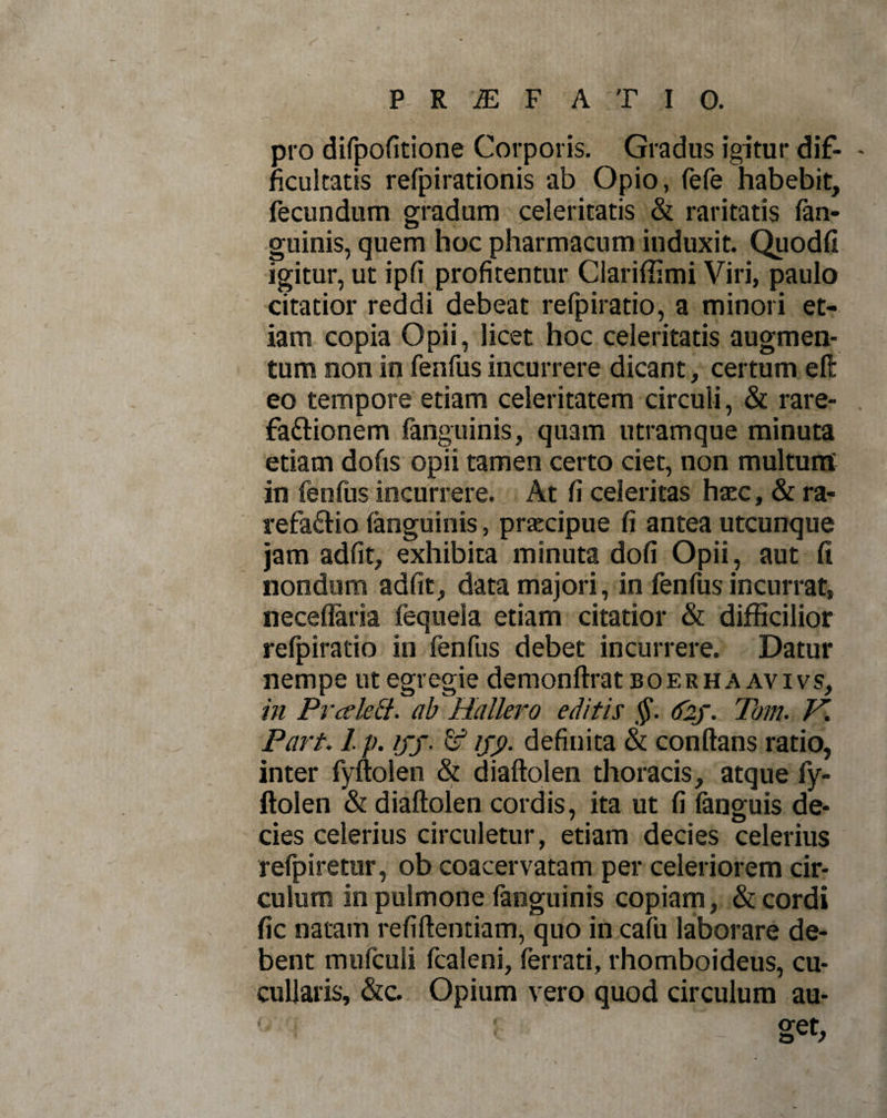 pro difpofitione Corporis. Gradus igitur dif- - ficultatis refpirationis ab Opio, fefe habebit, fecundum gradum celeritatis &amp; raritatis fan- guinis, quem hoc pharmacum induxit. Quodfi igitur, ut ipfi profitentur Clariffimi Viri, paulo citatior reddi debeat refpiratio, a minori et¬ iam copia Opii, licet hoc celeritatis augmen¬ tum non in fenfus incurrere dicant, certum eft eo tempore etiam celeritatem circuli, &amp; rare- fa&amp;ionem fanguinis, quam utramque minuta etiam dofis opii tamen certo ciet, non multunt in fenfus incurrere. At fi celeritas haec, &amp; ra¬ refacio (anguinis, praecipue fi antea utcunque jam adfit, exhibita minuta dofi Opii, aut fi nondum adfit, data majori, in fenfus incurrat, neceflaria fequela etiam citatior &amp; difficilior refpiratio in fenfus debet incurrere. Datur nempe ut egregie demonftratBOERHAAVivs, in Prcelett. ab Hallero editis §. &lt;f2j. Tom. V. Part. 1. p. ifj. &amp; ifp. definita &amp; conflans ratio, inter fyftolen &amp; diaftolen thoracis, atque fy- ftolen &amp; diaftolen cordis, ita ut fi fanguis de¬ cies celerius circuletur, etiam decies celerius refpiretur, ob coacervatam per celeriorem cir¬ culum in pulmone fanguinis copiam, &amp; cordi fic natam refiftentiam, quo in cafu laborare de¬ bent mufculi fcaleni, ferrati, rhomboideus, cu- cullaris, &amp;c. Opium vero quod circulum au- ■ get,