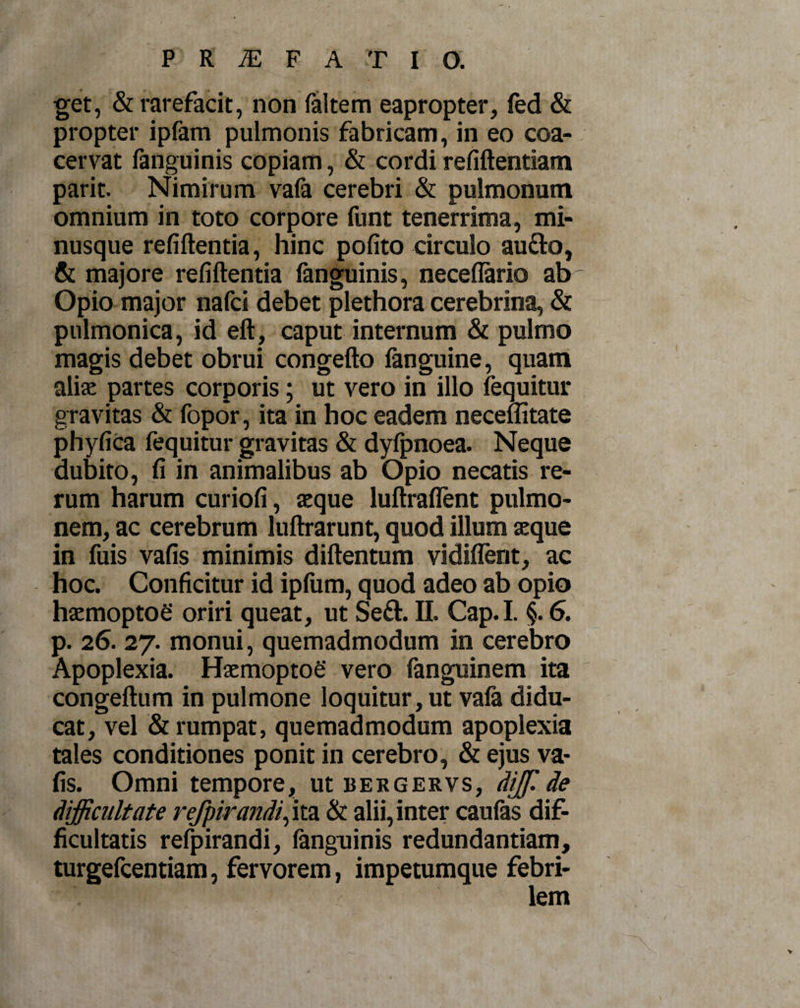 get, &amp; rarefacit, non faltem eapropter, fed &amp; propter ipfam pulmonis fabricam, in eo coa¬ cervat fanguinis copiam, &amp; cordi refiftentiam parit. Nimirum vafa cerebri &amp; pulmonum omnium in toto corpore funt tenerrima, mi- nusque refiftentia, hinc pofito circulo au&amp;o, &amp; majore refiftentia fanguinis, neceflario ab Opio major nafci debet plethora cerebrina, &amp; pulmonica, id eft, caput internum &amp; pulmo magis debet obrui congefto fanguine, quam alis partes corporis; ut vero in illo fequitur gravitas &amp; fopor, ita in hoc eadem neceffitate phyfica fequitur gravitas &amp; dyfpnoea. Neque dubito, fi in animalibus ab Opio necatis re¬ rum harum curiofi, aeque luftraflent pulmo¬ nem, ac cerebrum luftrarunt, quod illum aeque in fuis vafis minimis diftentum vidiflent, ac hoc. Conficitur id ipfum, quod adeo ab opio haemoptoe oriri queat, ut Seft. II. Cap.I. §. 6. p. 26. 27. monui, quemadmodum in cerebro Apoplexia. Haemoptoe vero fanguinem ita congeftum in pulmone loquitur , ut vafa didu¬ cat, vel &amp; rumpat, quemadmodum apoplexia tales conditiones ponit in cerebro, &amp; ejus va¬ fis. Omni tempore, ut bergervs, dijf.de difficultate refpirandi, ita &amp; alii, inter caufas dif¬ ficultatis refpirandi, fanguinis redundantiam, turgefcentiam, fervorem, impetumque febri-