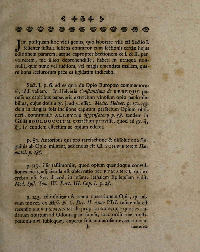 ** 4* 4« am poftquam hoc vitii genus, quo laborare vifa eft Sectio I. J feliciter (uftuli, Jubens confiteor cum fedionis tertiae hujus editionem pararem, atque eapropter Sedionem &amp; I. &amp; II. per¬ volverem, me illico deprehendifTe, haberi in utraque non¬ nulla, quae nunc vel audiora, vel magis emendata mallem, qua¬ re bona ledurorum pace ea figillatim indicabo. Sed. I. p. 6. ad ea quae de Opio Europaeo commemora¬ vi, addi vellem. In Helvetia Conflantium de rebeqjje pa- raffe ex capitibus papaveris extradum vinofum opio paulo de¬ bilius, cujus dofis a gr. j. ad v. eflet. Medie. Relvet. p. iyz. /#. cfein in Anglia fola incifione capitum perfedum Opium obti¬ neri, confirmafle alleyne difpenfatory p-j8- tandem in Gallia boulduccium extradum paravifle, quod ad gr. ij, ijj, iv euildem efFedum ac opium ederet. p. 83- Autoribus qui pro rarefadione &amp; diflblut;one fan- guinis ab Opio militant, addendus eft Cl. schwenke matoL p. 188• p. 119. illis teftimoniis, quod opium quandoque convul- fiones cieat, adjicienda eft obfervatio hoffmanni, qui ex crebro ufu Syr. diacod. in infante lethalem Epilepfiam vidit, Med. Syfc. Tom. IV. Part. III. Cap. I. p. 28. p. 145. ad infolitam &amp; raram operationem Opii, qua al¬ vum movet, ex Mifc. N. C. Dec. II Anno VIII. referenda eft recenfio BAVTZMANNlde propria uxore, qua? quoties Jau- danum opi^tum ad Odontalgiam futnfit, loco ordinaria? confti- pationis alvi fubfequae, experta fuit numerofam evacuationem b materi*