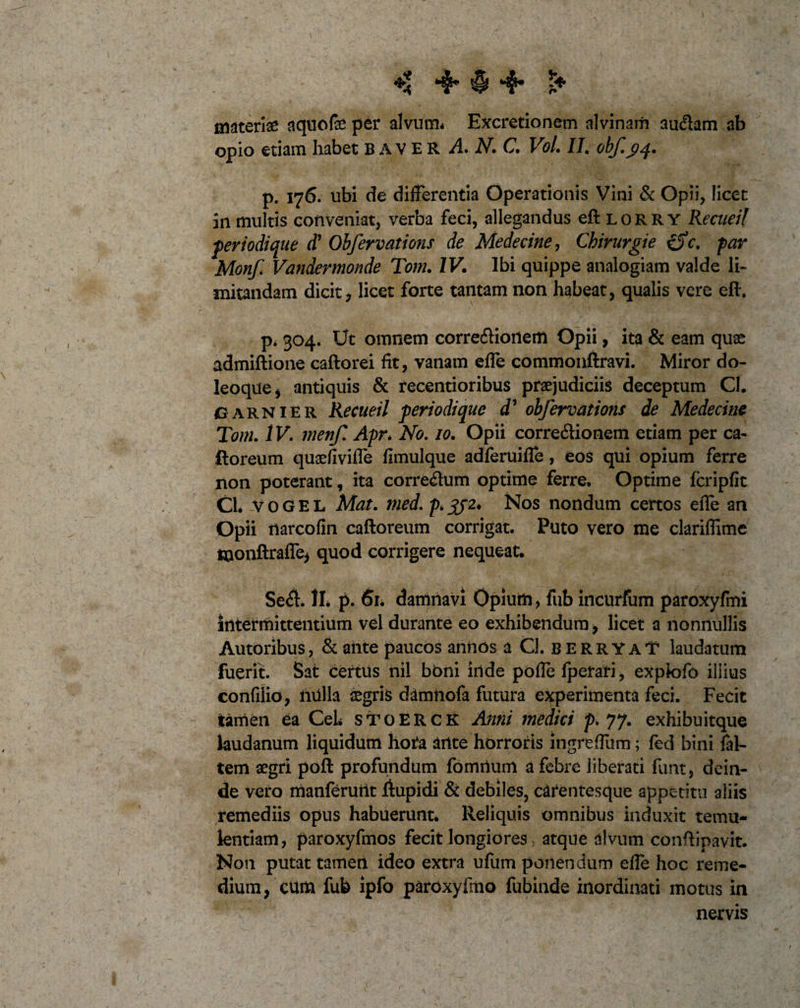 materias aquofse per alvum* Excretionem alvinam audiam ab opio etiam habet baver A N.C. Vol. II. obf.3/4. p. 176. ubi de differentia Operationis Vini &amp; Opii, licet 311 multis conveniat, verba feci, allegandus eft lorry Recueil fer iodique d' Obfervations de Medecine, Chirurgie c. far Monf Vandevmonde Tom. IV. Ibi quippe analogiam valde li¬ mitandam dicit, licet forte tantam non habeat, qualis vere efh p* 304. Ut omnem corredlioilem Opii, ita &amp; eam quas admiftione caftorei fit, vanam effe commonftravi. Miror do- leoque, antiquis &amp; recentioribus praejudiciis deceptum CI. garnier Recueil feri odi que d’ obfervations de Medecine Tom. IV. menf Apr* No. 10. Opii corre&amp;ionem etiam per ca- ftoreum quaefiviffe fimulque adferuiffe, eos qui opium ferre non poterant, ita corredtum optime ferre. Optime fcripfit Cl. vogel Mat. med. p&gt;3J2* Nos nondum certos effe an Opii narcofin caftoreum corrigat. Puto vero me clariflime Hionftraffe, quod corrigere nequeat. Sedi. II. p. 61. damnavi Opium, fub incurfum paroxyfmi Intermittentium vel durante eo exhibendum, licet a nonnullis Autoribus, &amp; ante paucos aniios aCl. berryaY laudatum fuerit. Sat certus nil boni inde pofle Iperari, expkffo illius confilio, nulla Aegris damtiofa futura experimenta feci. Fecit tamen ea CeL stoerck Anni medici p. 77* exhibuitque laudanum liquidum hota ante horroris ingrefium; fed bini ftl- tem aegri poft profundum fomrtum a febre liberati funt, dein¬ de vero manferurit ftupidi &amp; debiles, carentesque appetitu aliis remediis opus habuerunt. Reliquis omnibus induxit temu¬ lentiam, paroxyfmos fecit longiores, atque divum conftipavit. Non putat tamen ideo extra ufum ponendum effe hoc reme¬ dium, cum fub ipfo paroxyfmo fubinde inordinati motus in nervis