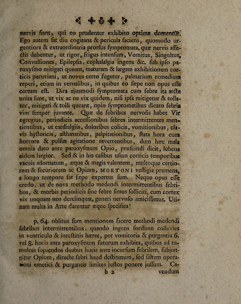 nervis fiant, qui eo prudenter exhibito optime dottientfii^ Ego autem fat diu cogitans &amp; pericula faciens, quomodo ur- gentiora &amp; extraordinaria prorfus fymptomata, quae nervis affe¬ riis debentur, ut rigor, frigus intenfum. Vomitus, Singultus, Convulfiones, Epilepfia, cephalalgia ingens &amp;c. fub ipfo pa- roxyfmo mitigari queant, maturam &amp; largam exhibitionem cor¬ ticis peruviani, ut novus certo fugetur, palmarium remedium reperi, etiam in vernalibus, in quibus eo faepe non opus effe certum eft. Dira ejusmodi fymptomata cum febre ita arfle unita funt, ut vix ac ne vix quidem, nifi ipfa mitigetur &amp; tolla¬ tur, mitigari &amp; tolli queant, opio fymptomatibus dicato febris vim femper juvante. Quae de febribus nervofis habet Vir egregius, periodicis acceflionibus febres intermittentes men-i dentibus, ut cardialgiis, doloribus colicis, vomitionibus, cla¬ vis hyftericis, afthmatibus, palpitationibus, flata hora cum horrore &amp; pulfus agitatione revertentibus, dum haec mala omnia dato ante paroxyfmum Opio, praefcindi dicit, lubens eidem largior. Sed &amp; in his cafibus ufum corticis temporibus vacuis adornatum, seque &amp; magis valentem, multcque certio¬ rem &amp; fecuriorem ac Opium, MORTONI vefligia premens, a longo tempore fat faepe expertus fum. Neque opus effe credo &gt; ut de nova methodo medendi intermittentibus febri¬ bus, &amp; morbis periodicis fine febre fimus folliciti, cum cortex vix unquam nos derelinquat, generi nervofo amiciflimus. Uri¬ nam multa in Arte darentur seque fpecifica! p.64. oblitus fum mentionem facere methodi medendi febribus intermittentibus, quando ingens fordium colluvies in ventriculo &amp; inteflinis haeret, per vomitoria &amp; purgantia 6. vel 8- horis ante paroxyfmum futurum exhibita, quibus ad tu¬ multus fopiendos duabus horis ante incurfum febrilem, fubjun- gitur Opium, directe febri haud deftinatum, fed faltem opera- doni emetici &amp; purgantis limites juftos ponere jufliim. Ca- b 2 vcndum