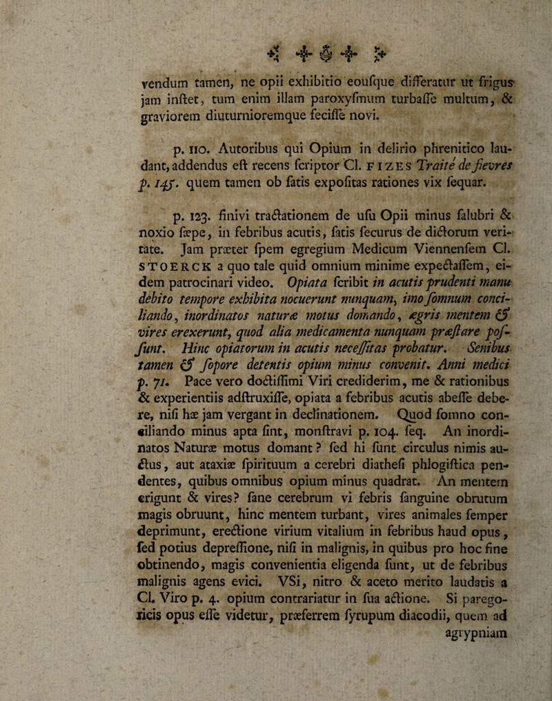 ♦1 ■$•$*#• £* vendum tamen, ne opii exhibitio eoufque differatur ut frigus jam inflet, tum enim illam paroxyfmum turbaffe multum, &amp; graviorem diuturniorem que feciffe novi, p. no. Autoribus qui Opium in delirio phrenitico lau¬ dant, addendus eft recens fcriptor Cl. fizes Traite de fievres p. iqj. quem tamen ob fatis expofitas rationes vix fequar. p. 123. finivi tra&amp;ationem de ufu Opii minus falubri &amp; noxio fsepe, in febribus acutis, fatis fecurus de didorum veri- tate. Jam praeter fpem egregium Medicum Viennenfem Cl. STOERCK a quo tale quid omnium minime expe&amp;affem, ei¬ dem patrocinari video. Opiata fcribit in acutis prudenti manu debito tempore exhibita nocuerunt nunquam, imo fomnum conci¬ liando , inordinatos naturae motus domando, aegris mentem vires erexerunt, quod alia medicamenta nunquam praeftare pof- funt. Hinc opiatorum in acutis necejjitas probatur. Senibus ta7nen €5&gt; fopore detentis opium minus convenit. Anni medici p. 7/. Pace vero doitiflimi Viri crediderim, me &amp; rationibus &amp; experientiis adftruxiffe, opiata a febribus acutis abefle debe¬ re, nifi hae jam vergant in declinationem. Quod fomno con¬ ciliando minus apta fint, monflravi p. 104. feq. An inordi¬ natos Naturae motus domant ? fed hi funt circulus nimis au¬ sius , aut ataxiae fpirituum a cerebri diathefi phlogiftica pen¬ dentes, quibus omnibus opium minus quadrat. An mentem erigunt &amp; vires? fane cerebrum vi febris (anguine obrutum magis obruunt, hinc mentem turbant, vires animales femper deprimunt, ere&amp;ione virium vitalium in febribus haud opus, fed potius depreflione, nifi in malignis, in quibus pro hoc fine obtinendo, magis convenientia eligenda funt, ut de febribus malignis agens evici. VSi, nitro &amp; aceto merito laudatis a CL Viro p. 4. opium contrariatur in fua aflione. Si parego- ricis opus efle videtur, praeferrem fyrupum diacodii, quem ad agrypniam