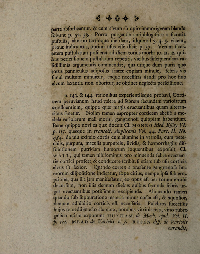 * - ^ »4* ^ S* parte abforbeantur, &amp; cum alvum ab opio immorigeram blande folvant p. 52. 53. Porro purgantia antiphlogiftica a ficcatis puftulis, alterno tertioque die data, idque ad 3. 4. 5. vicem, prout indicantur, optimi ufus efle dicit p. 57. Verum ficci- tatem puftularum pofuerat ad diem totius morbi 10.11.12. qui¬ bus perfciflionem puftularum repetitis vicibus fufcipiendam va- lidiflimis argumentis commendat, qua utique dum puris quo totus panniculus adipofus fcatet copiam minuit, febris vis fimul multum minuitur, eaque neceftitas dandi pro hoc fine alvum laxantia non oboritur, ac obtinet neglecta perfciflione. p. 143. &amp; 144. rationibus experientiisque probavi, Corti¬ cem peruvianum haud valere ad febrem fecundam variolarum confluentium, quippe quae magis evacuantibus quam alteran¬ tibus fanetur. Nolim tamen eapropter corticem abefle a me¬ dela variolarum mali moris, gangraenofi quippiam habentium. Bene quippe novi ea quae docuit CI. monro Med. Effay VI. j). iij. quaeque in transaB. Anglicanis VoL 44. Part, II. No. 4^4. de ufu eximio cortis cum alumine in variolis, cum pete- ehiis, purpura, maculis purpureis, lividis, &amp; haemorrhagiis dif- folutionem putridam humorum loquentibus expofuit Cl. \v ALL, qui tamen nihilominus pro minuenda febre evacuan¬ tia cortici praefert; &amp; conducere fcribit, fi etiam fub ufu corticis alvus fit laxior. Quando cortex a praefente gangraenofa hu¬ morum difpofitione indicatur, faepe citius, nempe ipfa fub eru¬ ptione, qua iila jam manifeftatur, eo opus eft: per totum morbi decurfum, non iliis demum diebus quibus fecunda febris ur¬ get evacuantibus potiflimum excipienda. Aliquando tamen quando fub fuppuratione materia minus cocta eft, &amp; 3quofior, demum adhibitio corticis eft: neceflaria. Pulchros fucceflus hujus remedii«junclo alumine, potubus vitriolaceis, vino rubro gallico etiam exponunt huxham de Morb. tpid. VoL II. /22. mead de Variolis c. j. r&lt; 0 s e n dijfi de Variolis rurandis,