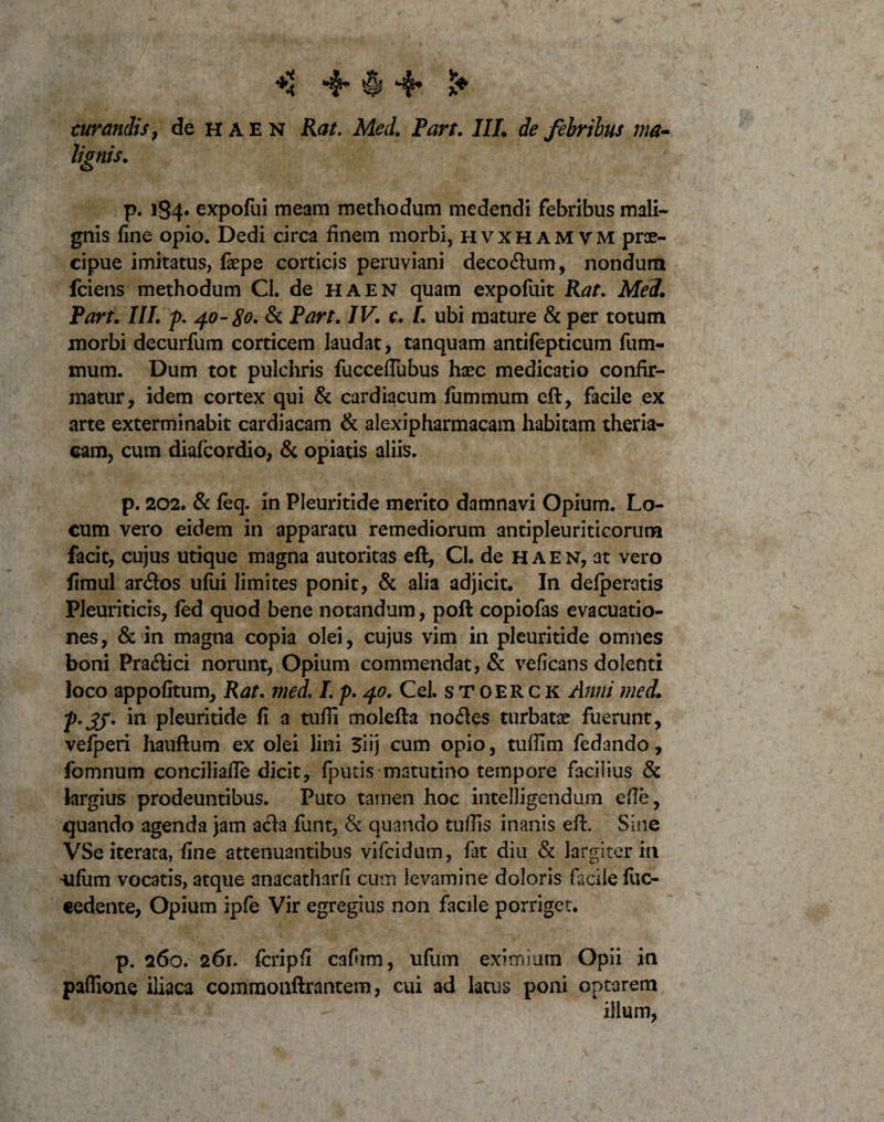 4* § 4* curandis, de HAEN Kat. Med. Part. III. de febribus ma¬ lignis. ' ' I/* p. 184* expofui meam methodum medendi febribus mali¬ gnis fine opio. Dedi circa finem morbi, hvxhamvm prae¬ cipue imitatus, fepe corticis peruviani deco&amp;um, nondum fciens methodum Cl. de HAEN quam expofuit Kat. Med. Part. III. p. 40-80. &amp; Part. IV. c. I. ubi mature &amp; per totum morbi decurfum corticem laudat, tanquam antifepticum fum- mum. Dum tot pulchris fucceflubus haec medicatio confir¬ matur, idem cortex qui &amp; cardiacum fummum eft, facile ex arte exterminabit cardiacam &amp; alexipharmacam habitam theria- cam, cum diafcordio, &amp; opiatis aliis. p. 202. &amp; feq. in Pleuritide merito damnavi Opium. Lo¬ cum vero eidem in apparatu remediorum antipleuriticorum facit, cujus utique magna autoritas eft, Cl. de haen, at vero fimul ar&lt;ftos ufiti limites ponit, &amp; alia adjicit. In defperatis Pleuriticis, fed quod bene notandum, poft copiofas evacuatio¬ nes , &amp; in magna copia olei, cujus vim in pleuritide omiles boni Pra&amp;ici norunt, Opium commendat, &amp; veficans dolenti loco appofitum, Kat. med. I. p. 40. Cei. stoerck Anni med. p*3J* in pleuritide fi a tufii molefta nodies turbatae fuerunt, vefperi hauftum ex olei lini 3iij cum opio, tufiim fedando, fomnum conciliafle dicit, fputis matutino tempore facilius &amp; largius prodeuntibus. Puto tamen hoc intelligendum efie, quando agenda jam a&lt;fta funt, &amp; quando tuffis inanis eft. Sine VSe iterata, fine attenuantibus vifcidum, fat diu &amp; largiter in 'Ufiim vocatis, atque anacatharfi cum ievamine doloris facile fuc- cedente, Opium ipfe Vir egregius non facile porriget. p. 260. 261. fcripfi cafhm, ufum eximium Opii in paflione iliaca commonftrantem, cui ad latus poni optarem illum,