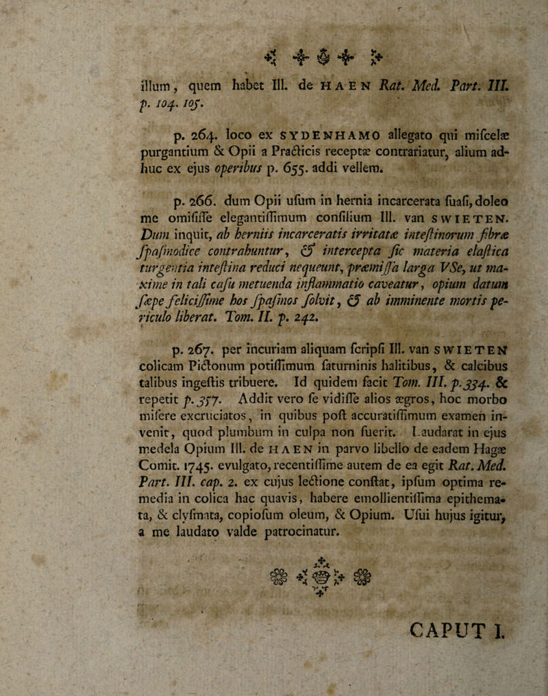 ** § *4* £* illum, quem habet 111. de ha en Rat. Meti Part. III. p. 104. IOj. p. 264. loco ex SYDENHAMO allegato qui mifcelae purgantium &amp; Opii a Pra&amp;icis receptae contrariatur, alium ad¬ huc ex ejus operibus p. 655. addi vellem. p. 266. dum Opii ufum in hernia incarcerata fuafi,doleo me omifiiTe elegantiffimum confilium 111. van swieten. Dum inquit, ab herniis incarceratis irritatae inteftinorum fibrae fipajmodice contrahuntur, cfi intercepta Jic materia elaftica turgentia inteftina reduci nequeunt, praemijja larga VSey ut ma¬ xime in tali cafiu metuenda infilammatio caveatur, opium datum ficpe fielicijjirne hos Jpafmos fiolvit, cJ ab imminente mortis pe¬ riculo liberat. Tom. II. p. 242. p. 267. per incuriam aliquam fcripfi III. van SWIETEN colicam Piitonum potitfimum faturninis halitibus, &amp; calcibus talibus ingeftis tribuere. Id quidem facit Tom. III. p.334. &amp; repetit p. 3)7• Addit vero fe vidifle alios aegros, hoc morbo mifere excruciatos, in quibus poft accuratiffimum examen in¬ venit, quod plumbum in culpa non fuerit. Laudarat in ejus medela Opium 111. de ha EN in parvo libello de eadem Hagae Comit. 1745* evulgato, recentiffime autem de ea egit Rat. Med. Part. III. cap. 2. ex cujus le&amp;ione conflat, ipfiim optima re¬ media in colica hac quavis, habere emollientiiFima epithema¬ ta, &amp; clvfmata, copiofum oleum, &amp; Opium. Ufui hujus igitur, a me laudato valde patrocinatur. CAPUT 1.