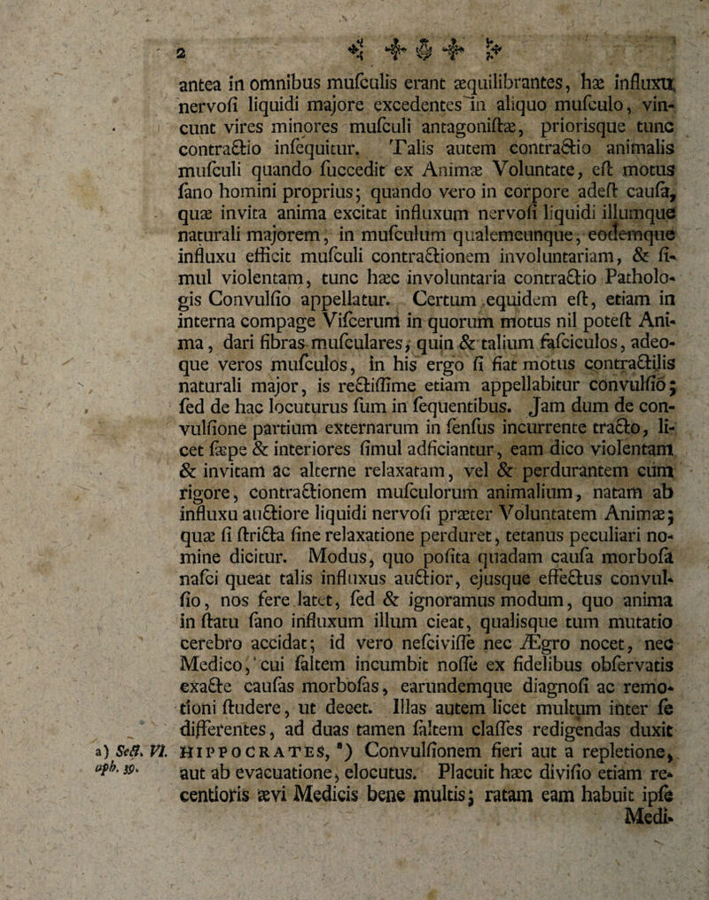 antea in omnibus mufculis erant aequilibrantes, hse influxu, nervofi liquidi majore excedentes In aliquo mufculo, vin¬ cunt vires minores mufculi antagoniftae, priorisque tunc contra&amp;io infequitur. Talis autem contraftio animalis mufculi quando fuccedit ex Animae Voluntate, eft motus fano homini proprius; quando vero in corpore adeft caufa, - quae invita anima excitat influxum nervofi liquidi illumquc naturali majorem, in mufculum qualemcunque, eoctemque influxu efficit mufculi contra&amp;ionem involuntariam, &amp; fi- mul violentam, tunc haec involuntaria contraftio Patholo- gis Convulfio appellatur. Certum equidem eft, etiam in interna compage Vifcerum in quorum motus nil poteft Ani¬ ma , dari fibras mufculares, quin &amp; talium fafciculos, adeo- que veros mufculos, in his ergo fi fiat motus contractilis naturali major, is re£i:i(fime etiam appellabitur convulfio; fed de hac locuturus (iim in (equentibus. Jam dum de con- vulfione partium externarum in fenfus incurrente tracto, li¬ cet fepe &amp; interiores fimul adficiantur, eam dico violentam &amp; invitam ac alterne relaxatam, vel &amp; perdurantem cum rigore, contractionem mufculorum animalium, natam ab influxu au&amp;iore liquidi nervofi praeter Voluntatem Animae; qua: fi ftrifta fine relaxatione perduret, tetanus peculiari no¬ mine dicitur. Modus , quo pofita quadam caufa morbola nalci queat talis influxus auftior, ejusque effefitus convul¬ fio, nos fere latet, fed &amp; ignoramus modum, quo anima inflatu (ano influxum illum cieat, qualisque tum mutatio cerebro accidat; id vero nefcivifle nec iEgro nocet, nec Medico,'cui (altem incumbit nofle ex fidelibus obfervatis exafte caulas morbofas, earundemque diagnofi ac remo¬ tioni ftudere, ut decet. Illas autem licet multum inter (e differentes, ad duas tamen (altem clafles redigendas duxit a) sw?. vi. Hippocrates, ') Convulfionem fieri aut a repletione, upk. jj&gt;. aut ap, evacuatione, elocutus. Placuit haec divifio etiam re* centioris aevi Medicis bene multis; ratam eam habuit ipfe Medi-