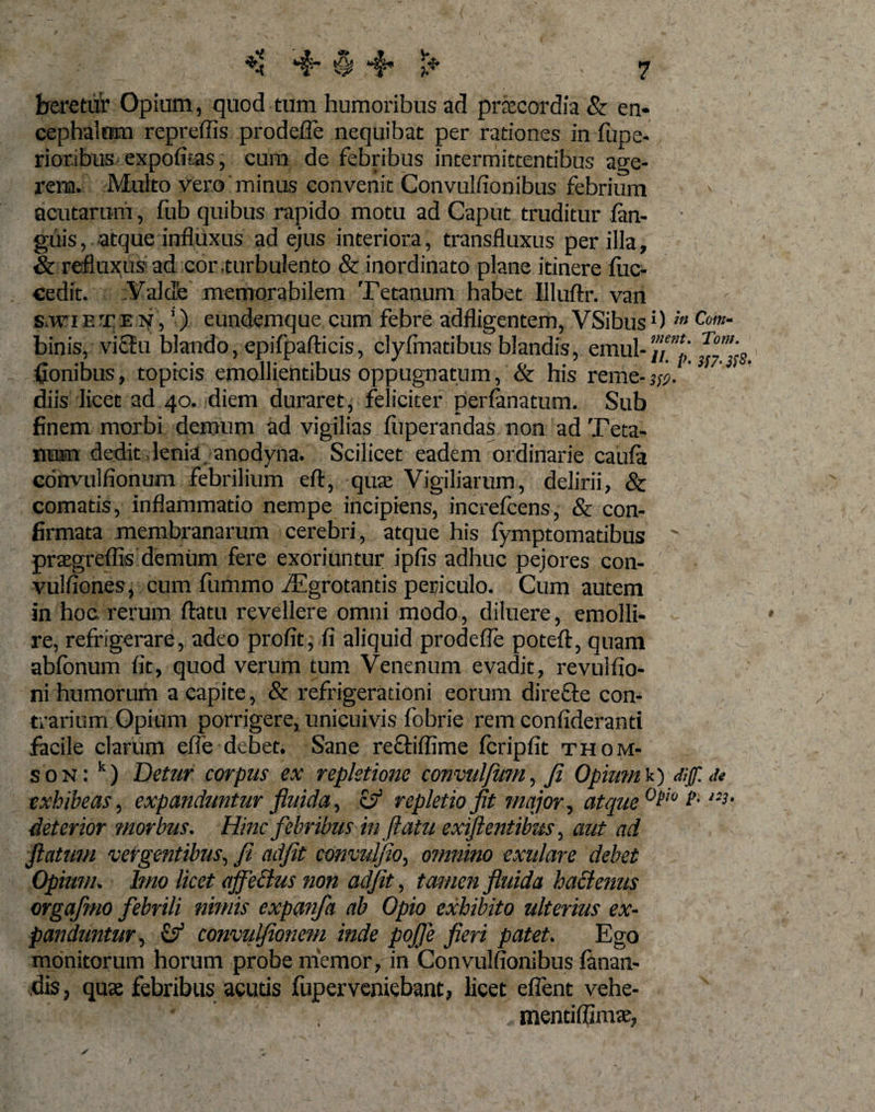 beretur Opium, quod tum humoribus ad praecordia &amp; en- cephalom repreffis prodefle nequibat per rationes in fiipe» rioribus expolitas, cum de febribus intermittentibus age¬ rem. Multo vero minus convenit Convulfionibus febrium acutarum, fub quibus rapido motu ad Caput truditur fan- guis, atque influxus ad ejus interiora, transfluxus per illa, &amp; refluxus ad cor .turbulento &amp; inordinato plane itinere fiic- cedit. Valde memorabilem Tetanum habet Illuftr. van S.WIETE N, ’) eundemque cum febre adfligentem, VSibus!) in Cotn- binis, vi£Eu blando, epifpafticis, clyfmatibus blandis, emul- fionibus, topicis emollientibus oppugnatum, &amp; his reme-fl. diis licet ad 40. diem duraret, feliciter perfanatum. Sub finem morbi demum ad vigilias fiiperandas non ad Teta¬ num dedit lenia anodyna. Scilicet eadem ordinarie caufa convulfionum febrilium eft, qua Vigiliarum, delirii, Sc comatis, inflammatio nempe incipiens, increfcens, &amp; con¬ firmata membranarum cerebri, atque his fymptomatibus ' praegreflis demum fere exoriuntur ipfis adhuc pejores con- vulfiones, cum fummo iEgrotantis periculo. Cum autem in hoc rerum flatu revellere omni modo, diluere, emolli¬ re, refrigerare, adeo profit; fi aliquid prodefle poteft, quam abfonum fit, quod verum tum Venenum evadit, revulfio- ni humorum a capite, &amp; refrigerationi eorum direftc con¬ trarium Opium porrigere, unicuivis fobrie rem confideranti facile clarum effe debet. Sane rectifiime fcripfit Thom¬ son: k) Detur corpus ex repletione convulfum, fi Opium'*.') diff.tU exhibeas, expanduntur fluida, &amp; repletio fit major, atque0?'0 ?■ ,33‘ deterior morbus. Hinc febribus in flatu ex flentibus, aut ad flatum vergentibus, fi adfit convulfio, omnino exitlare debet Opium. Imo licet ajfeBus non adfit, tamen fluida hactenus orgafmo febrili nimis expanfa ab Opio exhibito ulterius ex¬ panduntur, &amp; convulfionem inde pofle fieri patet. Ego monitorum horum probe memor, in Convulfionibus fanan¬ dis , quae febribus acuds fuperveniebant, licet eflent vehe- ' ‘ , rrientiflimae,