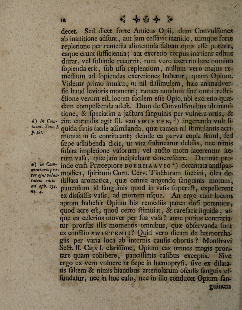 vient. Tam A P• $8/. t) in Cotti- trientaria pra ter ejus voluti' tat em edito ad aph. «0. 4. ' 1 ^ • decet. Sed dicet forte Amicus Opii, dum Convulfiones ab inanitione adfunt, aut jam ceftavit inanitio, tumque Forte repletione per remedia alimentofa (altem opus e (Te poterit, eaque erunt fufficientia; aut excretio corpus inaniens adhuc durat, vel (ubinde recurrit, tum vero excretio haec omnino fopienda erit, lub ufu replentium, nullum vero majus re¬ medium ad fopiendas excretiones habetur, quam Opium. Videtur primo intuitu, ut nil difiimulem, haec animadver- fio haud levioris momenti; tamen nondum fine omni reftri- £tione verum eft, locum facilem efle Opio, ubi excretio quae¬ dam compefcenda adcft. Dum de Convulfionibus ab inani¬ tione, &amp; fpeciatim a jactura (anguinis per vulnera ortis, &amp; quida fanis faeile affimilanda, quae tamen nil ftimulantis acri¬ moniae in fe contineant; deinde ea parva copia fimul, fed (aepe adhibenda dicit, ut vita fuftineatur debiiis, nec nimis fubita impletione vaforum, vel au£to motu lacerentur ite¬ rum vafa, quae jam incipiebant concrefcere. Damnat pro¬ inde cum Praeceptore boerhaavio') decantataantifpas- ’ modica, fpiritum Corn. Cerv. Tinfturam fuccini, olea de- (lillata aromatica, quae omnia augendo (anguinis motum, pauculum id (anguinis quod in vafis (iipereft, expellerent ex disfciffis vafis, ad mortem ufque. An ergo tum locum aptum habebit Opium his remediis parca dofi potentius, quod acre efi:, quod certo ftimuiat, &amp; rarefacit liquida , at¬ que ea celerius movet per fua vafa ? anne potius contraria- tur prorfus illis momentis omnibus, qua: obfervanda funt exconfilio swietenii? Quid vero dicam de hasmorrha- giis per varia loca ab internis caufis obortis ? Monftravi Se£t. II. Cap. I. clariffime, Opium eas omnes magis prori¬ tare quam cohibere, pauciffimis cafibus exceptis. Sive ergo ex vero vulnere ut faepe in haemoptyfi, five ex dilata¬ tis (altem &amp; nimis hiantibus arteriolarum ofculis (anguis ef¬ fundatur, nec in hoc cafu, nec in illo conducet Opium fan- guinem