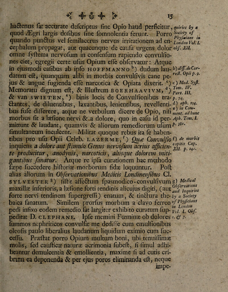 ** 4* *§» 4* *♦ &gt;5 ha&amp;enus lat accurate defcriptus fine Opio haud perficitur , quiries hy a quod fEgri largis dofibus fine (bmnolentia ferunt. Porro ^!e*&gt; °f . quando punftus vel femilacerus nervus irritationem ad en- iZitonValH cephalum propagat, aut quacunque de caula urgens dolor otf. xii. omne fyftema nervofum in confenfum rapiendo convulfio- nes ciet, egregii certe ufus Opium efle obfervatur: Atque in ejusmodi cafibus ab ipfo hoifm anno b) dudum lau-h)&lt;!eCor- datum eft, quanquam alibi in morbis convulfivis cane pe- ,c‘!' jus &amp; angue fugienda efle narcotica &amp; Opiata dixerit. c) Syfi. Memoratu dignum eft, &amp; Illuftrem boerhaavivm, d) ui &amp; van swieten, e) binis locis de Convulfionibus tra-p.74. flantes, de diluentibus, laxantibus, lenientibus, revellenti-dj bus fufe diflerere, atque ne verbulum dicere de Opio, nifi eJft[ aThmic morbus fit a laefione nervi &amp; a dolore, quo in cafu id per- Aph. Tom. 1. mittunt &amp; laudant, quamvis &amp; aliorum remediorum ufum3St' fimultaneum inculcent. Militat quoque rebus ita (e haben¬ tibus pro ufu Opii Celeb. l azerme, f) Qua Convulfio f) morbis inquiens a dolore aut ftimulo Genus nervofum acrius afficien- te producitur, anodynis, narcoticis, altis que dolorem miti¬ gantibus fanatur. Atque re ipfa curationem hac methodo fepe fuccedere hiftoriae morborum fidas loquuntur. Poft alias aliorum in Obfervationibus Medicis Londinenjibus Cl. sylvester8) fiftit affe&amp;um fpasmodico-convulfivumg) Mtdkai maxillae inferioris, a lasfione forti tendinis alicujus digiti, (aut forte nervi tendinem (upergrefli) enatum, &amp; tinftura the- hy a Sockty baica (anatum. Similem prorfus morbum a clavo ferreo »fl‘h&gt;Jiaas pedi infixo eodem remedio lat largiter exhibito curatum (up- f-(/ j. 0t,f. peditat D. clephane. Ipfe memini Fceminte ob dolores /. &amp; 7- fummos nephriticos convulfe me dedifie cum emulfionibus oleofis paulo liberalius laudanum liquidum eximio cum fuc- ceflii. Prasftat porro Opium multum boni, ubi tenuiflimae molis, fed cauftica; naturae acrimonia fubeft, fi fimul adhi¬ beantur demulcentia &amp; emollientia, maxime fi ad cutis cri¬ brum ea deponenda &amp; per ejus poros eliminanda eft, neque impe-