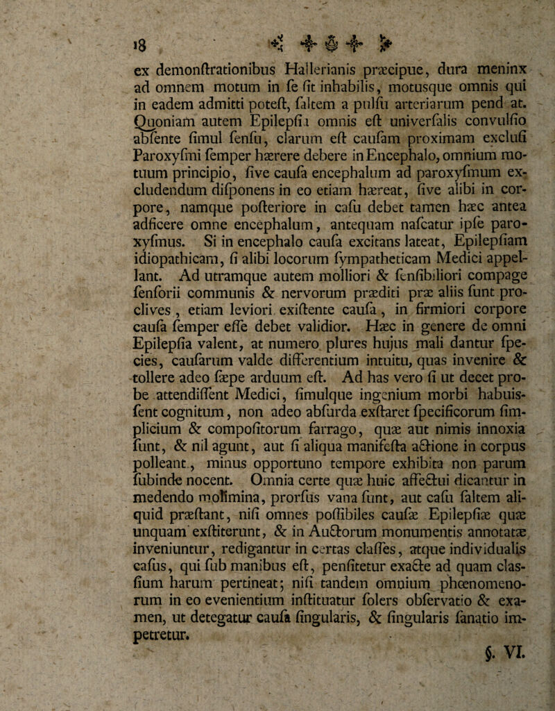 ex demonftrationibus Hallerianis pracipue, dura meninx ad omnem motum in fe fit inhabilis, motusque omnis qui in eadem admitti poteft, faltem a pulfu arteriarum pend at. Quoniam autem Epilepfia omnis eft univerfalis convulfio abfente (imul fenfu, clarum eft caufam proximam exclufi Paroxyfmi fcmper haerere debere in Encephalo, omnium mo¬ tuum principio, five caufa encephalum ad paroxyfinum ex¬ cludendum difponens in eo etiam haereat, five alibi in cor¬ pore, namque pofteriore in cafu debet tamen haec antea adficere omne encephalum, antequam nafcatur ipfe paro- xyfmus. Si in encephalo caufa excitans lateat, Epilepfiam idiopathicam, fi alibi locorum fympatheticam Medici appel¬ lant. Ad utramque autem molliori &amp; fenfibiliori compage fenforii communis &amp; nervorum praediti prae aliis funt pro¬ clives , etiam leviori exiftente caufa, in firmiori corpore caufa femper effe debet validior. Hac in genere de omni Epilepfia valent, at numero plures hujus mali dantur fpe- cies, caularum valde differentium intuitu, quas invenire &amp; tollere adeo fape arduum eft. Ad has vero fi ut decet pro¬ be attendiflent Medici, fimulque ingenium morbi habuis- fent cognitum, non adeo abfurda exftaret fpecificorum fim- plicium &amp; compofitorum farrago, qua aut nimis innoxia funt, &amp; nil agunt, aut fi aliqua manifefta afHone in corpus polleant., minus opportuno tempore exhibita non parum fubinde nocent. Omnia certe qua huic affectui dicantur in medendo molimina, prorfus vana funt, aut cafu faltem ali¬ quid praftant, nifi omnes poffibiles caufa Epilepfia qua unquam exftiterunt, &amp; in Auftorum monumentis annotata inveniuntur, redigantur in certas claftes, atque individualis cafus, qui fub manibus eft, penfitetur exacte ad quam clas- fium harum pertineat; nifi tandem omnium phcenomeno- rum in eo evenientium inftituatur folers obfervatio &amp; exa¬ men, ut detegatur caufa fingularis, &amp; fingularis fanatio im¬ petretur. $. VI.