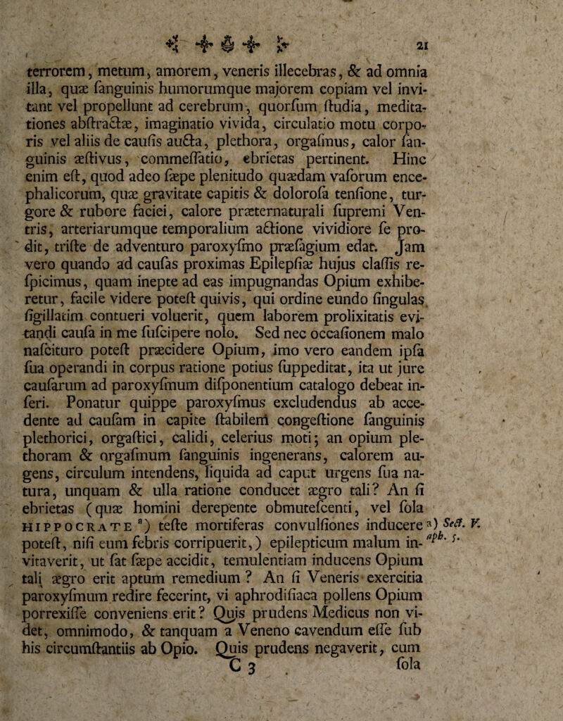 terrorem, metum, amorem, veneris illecebras, &amp; ad omnia illa, quae (anguinis humorumque majorem copiam vel invi¬ tant vel propellunt ad cerebrum-, quorfum ftudia, medita¬ tiones abftravftae, imaginatio vivida, circulatio motu corpo¬ ris vel aliis de caufis au£ta, plethora, orgafinus, calor (an¬ guinis aeftivus, commeflado, ebrietas pertinent. Hinc enim eft, quod adeo (aepe plenitudo quaedam vaforum ence- phalicorum, quas gravitate capitis &amp; dolorofa tenfione, tur- gore &amp; rubore faciei, calore praeternaturali fupremi Ven¬ tris, arteriarumque temporalium actione vividiore fe pro¬ dit, trifte de adventuro paroxyfmo praefagium edat. Jam vero quando ad caufas proximas Epilepfiae hujus cladis re- fpicimus, quam inepte ad eas impugnandas Opium exhibe¬ retur, facile videre poteft quivis, qui ordine eundo lingulas, (igillatim contueri voluerit, quem laborem prolixitatis evi¬ tandi cau(a in me fufeipere nolo. Sed nec occafionem malo nafeituro potefl praecidere Opium, imo vero eandem ip(a fua operandi in corpus ratione potius fuppeditat, ita ut jure caularum ad paroxyfmum difponentium catalogo debear in¬ feri. Ponatur quippe paroxyfinus excludendus ab acce¬ dente ad caufam in capite (labilem congeftione (anguinis plethorici, orgaftici, calidi, celerius moti; an opium ple- thoram &amp; argafmum fanguinis ingenerans, calorem au¬ gens, circulum intendens, liquida ad caput urgens fua na¬ tura, unquam &amp; ulla ratione conducet aegro tali? An (i ebrietas (quae homini derepente obmutefeenti, vel (ola Hippocrate a) tefte mortiferas convulfiones inducere») poteft, nifi eum febris corripuerit,) epilepticum malum in-al&gt;b vitaverit, ut (at (aepe accidit, temulentiam inducens Opium tali aegro erit aptum remedium ? An fi Veneris exercitia paroxyfmum redire fecerint, vi aphrodifiaca pollens Opium porrexifte conveniens erit ? Qu,is prudens Medicus non vi¬ det, omnimodo, &amp; tanquam a Veneno cavendum e(fe fub his circumdandis ab Opio. Quis prudens negaverit, cum