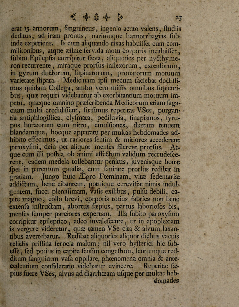 erat 15. annorum, {anguineus, ingenio acuto valens, ftudiis deditus, ad iram pronus, nariumque hxmorrhagias fub- inde experiens. Is cum aliquando rixas habuiffet cum com¬ militonibus, atque teftate fervida motu corporis incaluiffet, fubito Epilepfia corripitur feva, aliquoties per nyfthyme- ron recurrente , miraque prorfus inflexorum , extenforum, in gyrum duQrorum, fupinatorum, pronatorum motuum varietate flipata. Medicinam ipfi mecum faciebat doctiffi- mus quidam Collega, ambo vero miliis omnibus fopienti- bus, quae requiri videbantur ab exorbitantium motuum im¬ petu, quaeque omnino praefcribenda Medicorum etiam faga- cium multi credidiflent, fuafimus repetitas VSes, purgan¬ tia antiphlogiftica, clyfmata, pediluvia, finapismos, fyru- Eos horaeorum cum nitro, emulfiones, diaetam tenuem landamque, hocque apparatu per multas hebdomades ad¬ hibito effecimus, ut rariores fenfim &amp; mitiores accederent paroxyfmi, dein per aliquot menfes filerent prorfus. At¬ que cum illi poftea ob animi affectum validum recrudefce- rent, eadem medela tollebantur penitus, juvenisque bonae fpei in parentum gaudia, cum lanitatc prorfus redibat in gratiam. Jungo huic fEgro Fceminam, vitae fedentarite addiftam, bene cibantem, potuique cerevifiae nimis indul¬ gentem, fiicci pleniflimam, vafis exilibus, pulfu debili, ca¬ pite magno, collo brevi, corporis totius fabrica non bene extenfa inflxuctam, abortus faepius, partus laboriofos bis, menfes femper parciores expertam. Illa fubito paroxyfmo corripitur epileptico, adeo invalefcente, ut in apoplexiam is vergere videretur, quae tamen VSe cita &amp; alvum.laxan¬ tibus avertebatur. Reflibat aliquoties aliquot diebus vacuis relictis priftina ferocia malum; nil vero byfterici hic fub- efle, fed potius in capite fenfim congeftum, lentumque red¬ ditum fanguin tm vaia oppilare, phcenomena omnia &amp; ante¬ cedentium confideratio videbatur evincere. Repetita fie* pius fuere VSes, alvus ad diarrhoeam ufque per multas heb- , domades