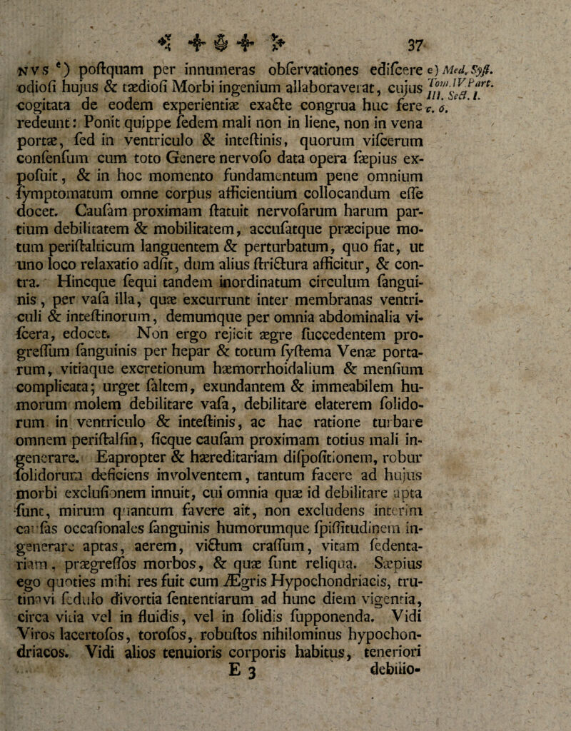 nvs ‘) poftquam per innumeras obfervationes edifcere e)Med.syfi. odiofi hujus &amp; taediofi Morbi ingenium allaboraverat, cujus cogitata de eodem experientiae exacte congrua huc fere v. a. redeunt: Ponit quippe fedem mali non in liene, non in vena portae, fed in ventriculo &amp; inteftinis, quorum vifcerum confenfum cum toto Genere nervofo data opera (aepius ex- pofuit, &amp; in hoc momento fundamentum pene omnium (ymptomatum omne corpus afficientium collocandum efle docet. Caulam proximam (latuit nervolarum harum par¬ tium debilitatem &amp; mobilitatem, accufatque praecipue mo¬ tum periftalticum languentem &amp; perturbatum, quo fiat, ut uno loco relaxatio adfit, dum alius ftriftura afficitur, &amp; con¬ tra. Hincque fequi tandem inordinatum circulum (angui¬ nis , per vafa illa, quae excurrunt inter membranas ventri¬ culi &lt;&amp; inteftinorum, demumque per omnia abdominalia vi- (cera, edocet. Non ergo rejicit aegre (uccedentem pro- greflum (anguinis per hepar &amp; totum (yftema Venae porta¬ rum, vitiaque excretionum haemorrhoidalium &amp; menfium complicata; urget (altem, exundantem &amp; immeabilem hu¬ morum molem debilitare vafa, debilitare elaterem folido- rum in ventriculo &amp; inteftinis, ac hac ratione turbare omnem periftalfin, ficque caufam proximam totius mali in¬ generare. Eapropter &amp; haereditariam difpofitionem, robur (olidorum deficiens involventem, tantum facere ad hujus morbi exclufionem innuit, cui omnia quae id debilitare apta fune, mirum quantum favere ait, non excludens interim ca- (as occafionales (anguinis humorumque (piffitudinein in¬ generare aptas, aerem, viftum craffum, vitam fedenta- riatn, praegreffos morbos, &amp; quae (Imt reliqua. Saepius ego quoties mihi res fuit cum iEgris Hypochondriacis, tru- tinavi fedulo divortia (ententiarum ad hunc diem vigentia, circa viiia vel in fluidis, vel in folidis fupponenda. Vidi Viros lacertofos, torofos, robuftos nihilominus hypochon¬ driacos. Vidi alios tenuioris corporis habitus, teneriori . &gt; . - E 3 debnio-