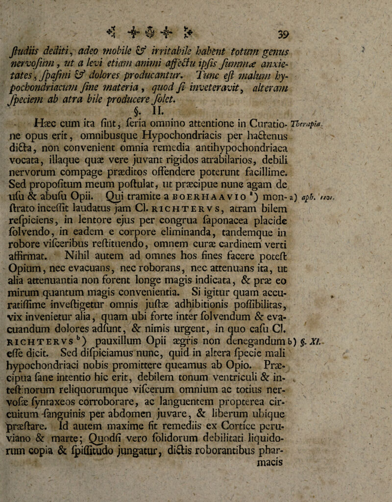 ** ih 0 ■ *$ l* Jludiis dediti, adeo mobile &amp; irritabile habent totum genus nervojiim, ut a levi etiam animi affectu ipfis fmmna anxie¬ tates , fpafmi &amp; dolores producantur. Tunc eft malum hy¬ pochondriacum fine materia, quod Ji inveteravit, alteram dem ab atra bile Haec cum ita fint, fcria omnino attentione in Curatio- Therapia. ne opus erit, omnibusque Hypochondriacis per ha&amp;enus difta, non convenient omnia remedia antihypochondriaca vocata, illaque quae vere juvant rigidos atrabilarios, debili nervorum compage praeditos offendere poterunt facillime. Sed propofitum meum podulat, ut praecipue nune agam de ufu &amp; abulii Opii. Qui tramite a b o e r h a a v i o a) mon- a) aph. um. ftrato inceffit laudatus jam Cl. richtervs, atram bilem refpiciens, in lentore ejus per congrua laponacea placide folvendo, in eadem e corpore eliminanda, tandemque in robore vilceribus redimendo, omnem curae cardinem verti affirmat. Nihil autem ad omnes hos fines facere poted Opium, nec evacuans, nec roborans, nec attenuans ita, ut alia attenuantia non forent longe magis indicata, &amp; prae eo mirum quantum magis convenientia. Si igitur quam accu- ratiffime invedigetur omnis juftae adhibitionis poflibilitas, vix invenietur alia, quam ubi forte inter folvendum &amp; eva¬ cuandum dolores adfiint, &amp; nimis urgent, in quo cafu Cl. richtervs b) pauxillum Opii aegris non denegandum b) $. XI. efie dicit. Sed difpiciamus nunc, quid in altera fpccie mali hypochondriaci nobis promittere queamus ab Opio. Prae- cipua lane intentio hic erit, debilem tonum ventriculi &amp; in- teffnorum reliquorumque vifcerum omnium ac totius ner- vofae fyntaxeos corroborare, ac languentem propterea cir¬ cuitum fanguinis per abdomen juvare, &amp; liberum ubique praedare. Id autem maxime fit remediis ex Cortice peru- viano &amp; marte; Quodfi vero fblidorum debilitati liquido¬ rum copia &amp; Ipiffitudo jungatur, dictis roborantibus phar¬ macis