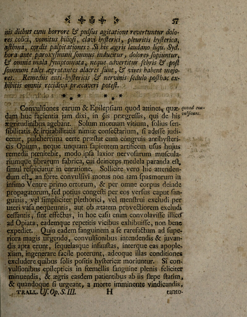 4* $ 4* his diebus cum horrore &amp; pulfus agitatione revertuntur dolo¬ res colici-, vomitus bilioji, clavi hyflerki, pleuritis hyflerica, afthma, cprdis palpitationes: Si his aegris laudano liqit. Syd, hora ante paroxyfmwn fomnus inducitur, dolores fopiuntur, £? omnia mala fymptomata, neque advertitur febris &amp; poft fomnum tales aegrotantes alacres funt, &amp; vires habent majo¬ res, Remediis anti-hyftericis cf nervinis fcdulo pojlhac ex¬ hibitis omnis recidiva praecaveri poteft. . -i U; ? ♦ * * * .# Conyplfiones earum &amp; Epilepfiam quod attinet, quae? qaoad em dam huc fayientia jam dixi, in §is praegreffis, qui de his segritudinibps, agebant. Solum motuum vitium, folius fen- fibilitatis ^irritabilitatis nimfe confeftarium, fi adefle judi¬ cetur, pulcherrima certe prseftat cum congruis antihyfteri- cis Opippi, neque unquam lapientem artificem ufiis hujus remedii pcenitebit, modo ipfa laxior nervofarum mufcula- riumque fibrarum fabrica, cui deinceps medela paranda eft, fimul refpiciatur in curatione. Sollicite vero hic attenden¬ dum eft„.an forte convulfivi motus non tam fpasmorum in infimo Ventre primo ortorum, &amp; per omne corpus deinde propagatorum, fed potius congefti per eos verfus caput (an¬ guinis , vel (impliciter plethorici, vel menftrui excludi per uteri vafa nequeuntis, aut ob aetatem proveftiorem excludi cefiantis, fint effeStus, in hoc calu enim convolavifle illiccf ad Opiata , eademque repetitis vicibus exhibuifie, non bene expediet. Quin eadem (anguinem a (e rarefactum ad fupe- riora magis urgendo, convulfionibus intendendis &amp; juvan¬ dis, apta erunt, fequelasque infauftas, interque eas apople¬ xiam, ingenerare facile poterunt, adeoque illas conditiones excludere quibus folis pofitis hyfterics moriuntur. Si con¬ vulfionibus epilepticis in fcemellis (anguine plenis feliciter minuendis, &amp; asgris easdem patientibus ab iis fepe ftatim, &amp; quandoque fi urgeant, a morte imminente vindicandis, . trall. Uf. Op, S. III. ' ‘ H tanto-