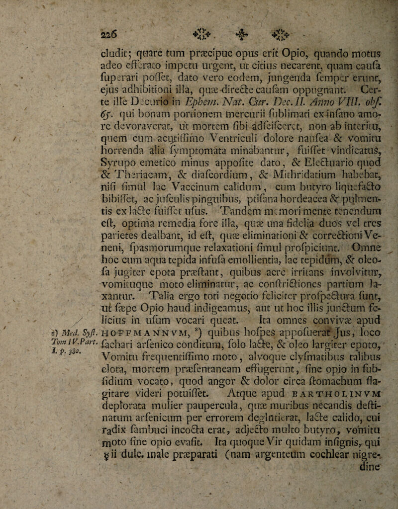 eludit; quare tum praecipue opus erit Opio, quando motus adeo efferato impetu urgent, ut citius necarent, quam caufa fuperari poflet, dato vero eodem, jungenda femper erunt, ejus adhibitioni illa, quae-direftecaufirn oppugnant. Cer¬ te ille Decurio in Ephem. Nat. Cur. Dec.lL Anno VIII. obf. 6j' qui bonam portionem mercurii fublimati ex infimo amo¬ re devoraverat, iit mortem fibi adfeifceret, non ab interitu, quem cum- acuhflimo Ventriculi dolore naufea &amp; vomitu horrenda alia Symptomata minabantur, fuiffet vindicatus, Syrupo emetico minus appofite dato, &amp; Elecluario quod &amp; Theriacam, &amp; diafeordium, &amp; Mithridatium habebat, nifi fimul lac Vaccinum calidum, cum butyro liquefacto bibilfet, ac jufculis pinguibus, ptifana hordeacea &amp;r pulmen¬ tis ex la£ie fuiffet ufus. Tandem memori mente tenendum eft, optima remedia fore illa, quas una fidelia duos vel eres parietes dealbant, id eft, quas eliminationi &amp; corfeftioni Ve¬ neni, fpasmorumque relaxationi fimul profpiciunt. Omne hoc cum aqua tepida infufa emollientia, lac tepidum, &amp; oleo- fa jugiter epota praeftant, quibus acre irritans involvitur, vomiiuque moto eliminatur, ac confrriftiones partium la¬ xantur. Talia ergo toti negotio feliciter pfofpeftura funt, ut faepe Opio haud indigeamus, aut ut hoc illis junftum fe¬ licius in ufum vocari queat. Ita omnes convivae apud s) Med. Syft. HOtPMANNVM, s) quibus hofpes appofucrat Jus, loco Tomiv.Part' ^Gh&lt;ari arfenico conditum, folo lafte, &amp; oleo largiter epoto. Vomitu frequentiffimo moto, alvoque clyfmatibiis talibus elota, mortem praefentaneam effugerunt, fine opio in fub- fidium vocato, quod angor &amp; dolor circa ftomachum fla¬ gitare videri potuiffet. Atque apud b artho l in vm deplorata mulier paupercula, quae muribus necandis defti- natum arfenicum per errorem deglntierat, Ia£te calido, cui radix famfauci incoSta erat, adjefto multo butyro, vomitu moto fine opio evafit. Ita quoque Vir quidam infignis, qui • ^ii dulc. male praeparati (nam argenteum cochlear nigre-. dine