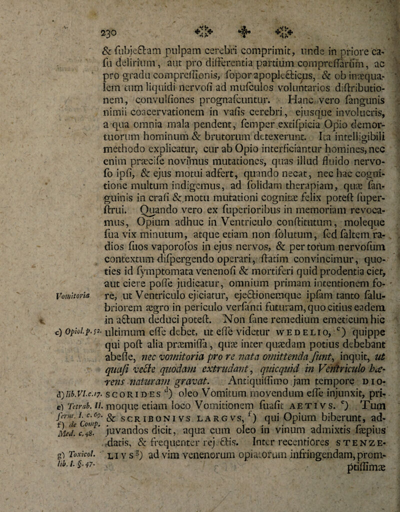 &amp; fubjefftam pulpam cerebri comprimit, unde in priore ca¬ lli delirium, aut pro differentia partium compreffariim, ac pro gradu compreftienis, IbporapopJeQaqus, &amp; ob inaequa¬ lem tum liquidi nervofi ad mufculos voluntarios diftributio- / nem, convulfiones prognafcuntur. Hanc vero fangunis nimii coacervationem in vafis cerebri, ejusque involucris, a qua omnia mala pendent, femper exdfpicia Opio demor¬ tuorum hominum &amp; brutorum detexerunt. Ita intelligibili methodo explicatur, cur ab Opio interficiantur homines, nec enim praecife novimus mutationes, quas illud fluido nervo- fo ipfi, &amp; ejus motui adfert, quando necat, nec hac cogni¬ tione multum indigemus, ad folidam therapiam, quae (an¬ guinis in crafi &amp; motu mutationi cognitae felix poteft fuper- ^ftrui. Quando vero ex fuperioribus in memoriam revoca¬ mus, Opium adhuc in Ventriculo conftitutum, moleque fua vix minutum, atque etiam non folutum, fed faltem ra¬ dios fuos vaporofos in ejus nervos, &amp; per totum nervofum contextum dilpergendo operari, ftatim convincimur, quo¬ ties id fymptomata venenofi &amp; mortiferi quid prodentia ciet, aut ciere poffe judicatur, omnium primam intentionem fo- Vomitoria re, ut Ventriculo ejiciatur, ejeftionemque ipfam tanto falu- briorem aegro in periculo verlami futuram, quo citius eadem in aflum deduci poteft. Non fane remedium emeticum hic c) opiolp.^. ultimum effe debet, ut effe videtur wedelio, c) quippe qui poft alia praemiffa , quae inter quaedam potius debebant abeffe, nec vomitoria pro re nata o?nittenda Junt, inquit, ut quafi vecte quodam extrudant, quicquid in Ventriculo hae¬ rens naturam gravat. Antiquiflimo jam tempore dio- d) Ub.VLc.iy. scorides d) oleo Vomitum movendum effe injunxit, pri- e) Tetrak //. moque etiam loco Vomitionem fuafit aetivs. e) Tum Vrw; i\c'6?' &amp; scriboni vs largvs/) qui Opium biberunt, ad- Med.c.iS. juvandos dicit, aqua cura oleo in vinum admixtis faqpius . datis, &amp; frequenter rej &amp;is. Inter receptiores s tenze- g) Toxkoi. l i v sg) ad vim venenorum opiatorum infringendam, prom- hb. i. §■ 47- . ptiffims