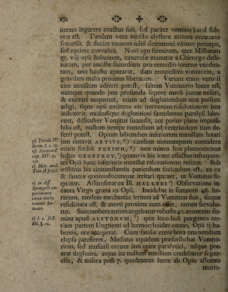 %}.* p) Tetrab. IV. Ser7». /. c. 6g. q) EmmenoV. cap. XIV. p, j40. r) Mat. med. Tom.il p.Cgti. s) in diff. Sprcegelii ex¬ perimenta circa varia venena ha¬ bente. t) /. c. fetf. ///. §. /0. 232 . *Z* ■ •4’ iterato ingerere coaSfcus fuit,- fed pariter vomitio haud fub- otta eft. Tandem vero injefto clyftere aeriore evacuatio fticceffic, &amp; decies vomens nihil detrimenti virium percepit, fed optime convaluit. Novi ego feminam, quas Mifturam gr. viij opii habentem, cancrofe mammse a Chirurgo defti- natam, per ancillas foeordiam pro remedio interno vendita¬ tam, uno hauftu epotarat, dato tempeftive vomitorio, a gravibus malis protinus liberatam. Verum enim vero fi cito auxilium adferri poteft, faltem Vomitorio locus eft, namque quando jam profundo fopore merfi jacent miferi, &amp; excitari nequeunt, etiam ad deglutiendum non pofiunt adigi, fique opii eminens vis nervorum refolutionem jam induxerit, mufculique deglutitioni famulantes paralyfi labo¬ rent, difficulter Vomitus fuccedit, aut potius plane impoffi- bilis eft, nullum nempe remedium ad ventriculum 'tum de¬ ferri poteft. Opium bibentibus inferiorem maxillam laxari jam notavit aetivs, p) eandem nonnunquam concidere etiam feribie freind, q) non minus hoc pheenomenon habet geoffroy,1)quamvis hic inter effeftusinfrequen¬ tes Opii hanc inferioris maxilfe relaxationem referat. •* Sub triftibus his circumflandis periculum faciendum e,ft, an os &amp; fauces quomodocunque irritari queant, ut Vomitus fe- quatur. Aftumferatex 111. hal leri s) Obfervatione in¬ cauta Virgo grana 10. Opii. Incidebat in fomnum 48. ho¬ rarum, tandem mechanice irritata ad Vomitum fuit , ficque refufeitata eft, &amp; morti proxima cum eftet, tamen fervaba- tur. Succumbere autem cogebatur robufta 40. annorum fe¬ mina apud alstonvm, T) quae loco boli purgantis ter¬ tiam partem Unguenti ad hasmorrhoides ccecas, Opii 3j ha¬ bentis, ore acceperat. Cum fatalis error hora unanondum elapfa patefieret, Medicus equidem praferibebat Vomito¬ rium, fed mufculi omnes jam erant paralytici, nilque pot¬ erat deglutire, atque ita nullum*auxilium credebatur fuper- efle, &amp; mifera poft 7. quadrantes horas ab Opio aftumto mori e-