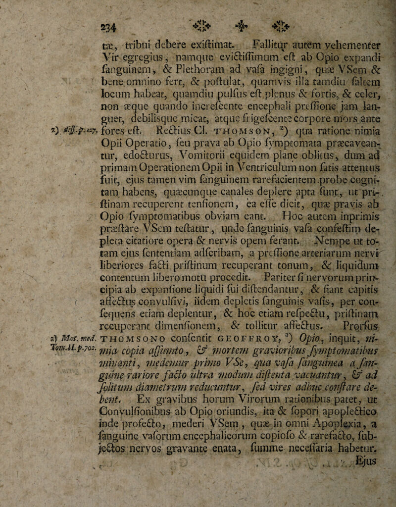 V&lt;Sv tx, tribui debere exiftimat. Fallitur autem vehementer Vir egregius , namque eviSHffimum eft ab Opio expandi fanguinern, &amp; Plethoram ad vafa ingigni, quae VSem &amp; bene omnino fert, &amp; poftuiat, quamvis illa tamdiu faltera locum habeat, quamdiu pulfiis eft plenus &amp; fortis, &amp; celer, non aeque quando increfecnte encephali preffione jam lan¬ guet, debilisque micat, atque fngefcentecorpore mors ante 2) fores eft. Reftius Cl. Thomson, 2) qua ratione nimia Opii Operatio, feu prava ab Opio fymptomata praecavean¬ tur, edofturus, Vomitorii equidem plane oblitus, dum.ad primam Operationem Opii in Ventriculum non fatis attentus fuit, ejus tamen vim fanguinem rarefacientem.probe cogni¬ tam habens, quaecunque canales deplere apta funt, ut pri- ftinam recuperent tenftonem, ea effie dicit, quae pravis ab Opio fymptomatibus obviam eant. Hoc autem inprimis praedare VSem teftatur, unde fanguinis vafi confeftim de¬ pleta citatiore opera &amp; nervis opem ferant* Nempe ut to¬ tam ejus lentendam adfcribam, a preffione arteriarum nervf liberiores fa£ti priftinum recuperant tonum, &amp; liquidum contentum libero motu procedit. Pariter fi nervorum prin¬ cipia ab expanfione liquidi fui diftendantur, &amp; fiant capitis affeftus conyulfivi, fidem depletis fanguinis vafis, per con- fequens etiam deplentur, &amp; hoc etiam refpeflu, priftinam recuperant dimenfionem, &amp; tollitur affeftus, Prorfus s) Ma.mrf. Thomsono confentit geoffroYj a) Opio, inquit, ni- TomJi.p.702. m'ia copja ajjwnto, &amp; mortem gravioribus flyrnptornatibus minanti, medemur primo VSe, qua vafa [anguinea a [an¬ guine rariore facio ultra modum diftenta vacuantur, ad foiitmn diametrum reducuntur, fed vires adhuc conflare de¬ bent. Ex gravibus horum Virorum rationibus patet, ut Convulfionibus ab Opio oriundis, ita &amp; fopori apopleftico inde profefto, mederi VSem , qux in omni Apoplexia, 3 fanguiile vaforum encephalicorum copiofo &amp; rarefaSto, fub- )e£tos nervos gravante enata, fumme neceffaria habetur.