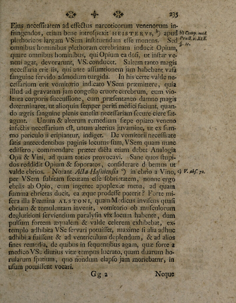 Ejus neceftitatem ad effeftus narcoticorum venenorum in¬ fringendos, etiam bene introfpexit heistervs, b) apud tyComp.meA plethoricos largam VSem rnftituendam efle monens. Sed omnibus hominibus plcthoram cerefarinam inducit Opium, quare omnibus hominibus, qui Opium ea dofi, ut inftar ve¬ neni agat, devorarunt, VS. conducet. Saltem tanto magis neceflaria erit iis, qui ante affumtionem jam habebant vafa languine fervido admodum turgida. In his certe valde ne- cefFarium erit vomitorio indicato VSem promittere , quia illud ad gravatum jamcongefto cruofe cerebrum, eum vio¬ lenta corporis fiiccuffione, cum jpraefentaneo damno magis determinaret, ut alioquin femper periti medici faciunt, quan¬ do aegris fanguine plenis emefin neceffariam fecure ciere fat- agunt. Unum &amp; alterum remedium faepe opiato veneno infeflis necefiarium eft, unum alterius juvamine, ut ex firm- mo periculo ii eripiantut\ indiget. De vomitorii necefficate fatis antecedentibus paginis locutus fum, VSem quam nunc edidero, commendare praeter diUta etiam debet Analogia Opii &amp; Vini, ad quam toties provocavi. Sane quos ftupi- N dos reddidit Opium &amp; foporatos, confiderare d bemus ut' valde ebrios. Notant Atta Hafnienfta c) in ebrio a Vino,c) per VSem fuhitam fecutam efie fobrietatem, nonne ergo ebriis ab Opio, cum ingente apoplexiae metu, ad quam fumma ebrietas ducit, ea aeque prodefle poterit? Forte mi- fera illa Fcemina a l s t o n i, quam Medicus in vifens quali ebriam &amp; temulentam invenit, vomitorio ob mufculorum deglutitioni fervientium paralyfin vix locum habente, dum pulfum fortem aequalem &amp; valde celerem exhibebat, ex4 templo adhibita VSe fervari potuiffet, maxime fi alia adhuc adbibita fuifient &amp; ad ventriculum deplendum, &amp; ad alios fines remedia, de quibus in fequentibus agam, quae forte a medico VSj diutius vitae tempus lucrato, quam duarum ho- ruiarum fpatium, quo nondum elapfo jam moriebatnr, in ufum potuifient vocari. • ” Gg a Neque ' ) r