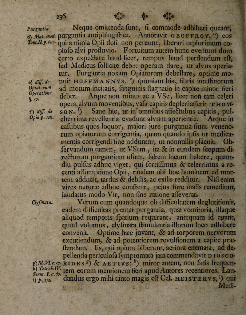 e) dif dc Opiatorum Operatione $. J9' f) 'dijf. de Opio p. Purgantia Neque omittenda funt, fi commode adhiberi queant, d) M«t. me-d. purgantia antiphlogiftica. Annotavit geoffroy, d) eos Tm.up.np;- qUi a nimia Opii dofi non pereunt, liberari utplurimum co- piofo alvi profluvio. Fortuitum autem hunc eventum dum certo expe&amp;are haud licet, tempus haud perdendum eft, fed Medicus follicite debet operam dare, ut alvus aperia¬ tur. Purgantia noxam Opiatorum debellare, optime.mo¬ nuit HOFFMANNvs,-e) quoniam his, fibris inteftinorum ad motum incitatis, fanguinis ftagnatio in capite minor fieri debet. Atque non minus ac a VSe, licet non tam celeri opera, alvum moventibus, vafa capitis depleri aflerit Thom¬ son. l) Sane hic, ut insomnibus affetlubus capitis, pul¬ cherrima revellentia evadunt alvum aperientia. Atque in calubus quos loquor, majori jure purgantia fiunt veneno¬ rum opiatorum corrigentia, quam quando ipfis ut medica¬ mentis corrigendi fine adduntur, ut nonnullis placuit. Ob- fervandum tamen, ut VSem , ita &amp; in eundem fcopum di- reftorum purgantium ufum, faltem locum habere, quam- diu pulfus adhuc viget, qui fordftimus Sc celerrimus a re¬ centi affiimptione Opii, tandem ubi hoc hominem ad mor¬ tem adducit, tardus &amp; debilis, ac exilis redditur. Nifi enim vires natura adhuc confient, pejus fore malis remedium, laudatus modo Vir, non fine ratione afte verat. Verum cum quandoque ob difficultatem deglutitionis, eadem difficultas premat purganda, quae vomitoria, iliaque - aliquod temporis fpatium requirant, antequam id agant, quod volumus, clyfmata ftimulantia illorum loco adhibere convenit. Optime haec juvant, &amp; ad torporem nervorum excutiendum, &amp; ad potentiorem revulfionem a capite pra- ftandam. Iis, qui opium biberunt, acriora enemata, ad de¬ pellenda periculofa fymptomata jam commendavit diosco- gjtib.Vle.r7. rides g) &amp; aetivs; h) miror autem, non fatis frequen* h) Tetrab.iv. tern eorum mentionem fieri apud Autores recentiores. Lau* i) p. fu, dandus ergo mihi tanto magis eft Lel. heistervs,1) qui ; ' Medi- Clyfmata-