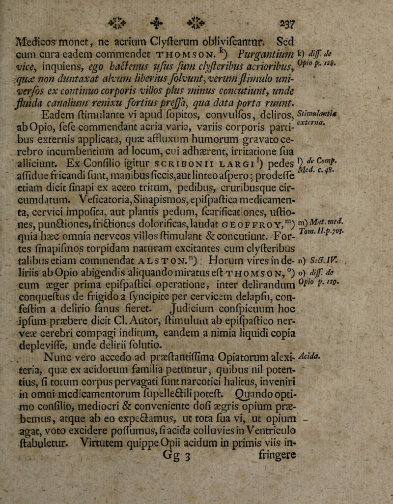 23? Medicos monet, ne acrium Cicerum oblivifcantur. Sed cum cura eadem commendet Thomson.1) Purgantium vice, inquiens, ego hactenus ufus fum clyfteribus acrioribus, quae non duntaxat alvum liberius folvunt, verum Jtimulo uni- verfos ex continuo corporis villos plus minus concutiunt, unde fluida canalium renixu fortius prefla, qua data porta ruunt. Eadem ftimulante vi apud fopitos, convulfos, deliros, ab Opio, fefe commendant acria varia, variis corporis parti¬ bus externis applicata, quae affluxum humorum gravato ce¬ rebro incumbentium ad locum, cui adhaerent, irritatione fua alliciunt. Ex Confilio igitur Scribonii largi1) pedes affidue fricandi funt, manibus ficcis,aut linteo afpero; pro defle etiam dicit finapi ex aceto tritum, pedibus, cruribusque cir¬ cumdatum. V eficatoria, Sinapismos, epifpaftica medicamen¬ ta, cervici impolita, aut plantis pedum, fcarificationes, uftio- nes,pun£tiones,fri£tiones dolorificas, laudat geoffroy,m) quia haec omnia nerveos villos ftimulant &amp; concutiunt. For¬ tes flnapifmos torpidam naturam excitantes cum clyfteribus talibus etiam commendat a l s t 0 n. n) Horum vires in de¬ liriis ab Opio abigendis aliquando miratus eft-Thomson,0) cum aeger prima epifpaftici operatione, inter delirandum conqueftus de frigido a lyncipite per cervicem delapfii, con- feftim a delirio fanus fieret. Judicium confpicuum hoc ipfum praebere dicit Cl. Autor, ftimulum ab epifpaftico ner- veae cerebri compagi inditum, eandem a nimia liquidi copia deplevifle, unde delirii folutio. Nunc vero accedo ad praeftantiflima Opiatorum alexi- teria, quae ex acidorum familia petuntur, quibus nil poten¬ tius, fi totum corpus pervagati funt narcotici halitus, inveniri in omni medicamentorum fupelle&amp;ilipoteft. Quando opti¬ mo confilio, mediocri &amp; conveniente dofi aegris opium prae¬ bemus , atque ab eo expeftamus, ut tota fua vi, ut opium agat, voto excidere pofliimus, fi acida colluvies inVentriculo ftabuletur. Virtutem quippe Opii acidum in primis viis in- Gg 3 fringere t) dif d* Opio p. /28. Stimulantia externa. 1) de Conip. ftled. 0.48' m) Mdt. med. Tam. ll.p.70?* n) SeSUV. o) dijf. de Opta p. /29. Acida.