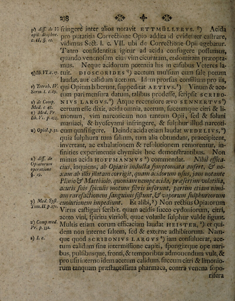 ***■&lt;*. V) MJT; &lt;k Vi fringere inter alios notavit ettmullervs. p) Acida opii diiipkor. prQ pu^titia Corre&amp;ione Opio addita id evidenter c^ftrare, c‘l vidimus Se£t. I. c. VIL ubi de Correftione Opii-agebatur. Tanto confidentius igitur ad acida confugere poflumus, quando venenofam eius vim cicuracam, et domitam praeopta- mus. Neque acidorum potentia his in cafubus Veteres la- q) tib.Vl.c.i7. tuifi pioscoRiDEs q) acetum mullum cum fale potum laudat, aut calidum acetum. Id -m prorfus confilium pro iis, r) Tctrnb, IV. qaj Opium biberunt, fuppeditat a etiv s. r) V inum &amp; ace- Serm.i. c.og, tum parjmenfura datum, talibus prodefle, Icripfit scribo- s) de Comp. nivs l ARGvs,s) Atque recentiore aevo sennertvs^ ^Med^Pr cettum e^€ dixit, acida omnia, acetum, fuccumque citri &amp; li- \b.Vi. 'p.m. monuin, vim narcoticam non tantum Opii, fed &amp; folani maniaci, &amp; hyofcyami infringere, &amp; fulphur illud narcoti¬ ci)Opiol.p.f2. cum quafi figere. Deinde acida etiam laudat wedelivs,u) quia fulphura tum falium, tum alia obtundant, praecipitent, .invertant, ac exhalationem &amp; refolutionem remorentur, in- finities experimentis chymicis hoc demonftrantibus. Non minus acida hoffm ann v s x) commendat. Nihil effica¬ cius , inquiens, ab Opiatis inducta fymptomat a aufert, cf? no¬ xam ab illis flatam corrigit, quam acidorum nfusfam notante Plinio &amp; Matthiolo, quoniam nempe acida, praefertim volatilia, acutis fuis f piculis motum fibris inferunt, partim etiam nimi¬ am rare factionem f anguinistfiftunt, cjf vaporum fulphur eorum y) mu Syfl. euoiutionem impediunt. Et alibi,y) Non reftius Opiaiorum Virus cauigari lcribit, quam acidis lucco cydomorum, citri, aceto vini, fpiritu vitrioli, quae volatile fulphur valde figunt. %C°p^etl' etiam eorum efficaciam laudat hei ster, 2) et qui¬ dem non interne faltem, fed &amp; externe adhibitorum. Nam¬ que quod scriboni v s l a r g v s a) iam confuluerat, ace¬ tum calidum fine intermiffione capiti, fpongiaeque ope nari¬ bus, pulfibnsque, fronti, &amp; temporibus admonendum vult,&amp; pro ufu interno idem acetum calidum, fuccum citri &amp; limonio¬ rum tanquam praftantiffima pharmaca, contra venena fopo- 5 N / rifera x) dif de Optatorum operatione &amp;) L c. 7