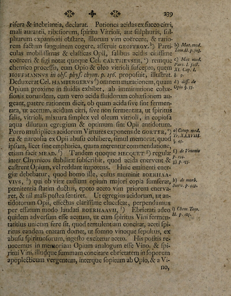 rifera &amp; inebriantia, declarat. Potiones acidas ex fucco citri, mali aurantii, ribefiortim, fpiritu Vitrioli, aut fiilphuris, fui- phurum expanfiorii dbftare, illorum vim coercere, &amp; rario¬ rem fafkim fanguinem cogere, afferuit geoffroy. b) Parti- k) Mat.med. culas mobiliffirnas &amp; elafticas Opii, falibus acidis citiffime omMm?'7°3m coerceri &amp; figi notat quoque Cei. carthevser, c) remque w. ch emico procefiu, cum Opio &amp; oleo vitrioli fufcepto, quem %i*!Cap^L hoffmannvs in ohf. phyf. cbym.p. 156. propofuit, illufrrat. j. 9. Deduxerat Cei. hambergervs1) omnem mutationem, quam &amp; ) dijf. de Opium proxime in fluidis exhibet, ab imminutione cohse- °bw fionis eorundem, cum vero acida fluidorum coharfionem au- • geant, patere rationem dicit, ob quam acida five fint fermen¬ tata, ut acetum, acidum citri, five non fermentata, ut fpiritus falis, vitrioli, mixtura fimplex vel oleum vitrioli, in copiofa aqua dilutum egregium &amp; optimum fint Opii antidotum. Porro multiplices acidorum Vimites exponens de gorter, e) 'xxvlii ea &amp; narcofin ex Opii abufu cohibere, fimul memorat, quod ipfum, licet fineemphatica, quam mejentur commendatione, etiam facit mead. f) Tandem quoque hecquet g) regula Jff* Venems inter Chymicos ftabilitae fiubferibit, quod acida enervent &amp; gj p. cafirent Opium, vel reddant impotens. Huic eminenti ener¬ gias debebatur, quod homo ille, cuius meminit boerhaa- vivs, h) qui ob vitae tasdium opium majori copia fumferat, mor^ poenitentia flatim duftus, epoto aceto vim priorem enerva- ret, &amp; nil malf poftea fentiret. Ut egregius acidorum, ut an¬ tidotorum Opii, effe&amp;us clarifnme elucefcat, perpendamus per effatum modo laudati eoerhaavii, x) Ebrietati adeo 0 Chem.Tom, quidem adverfum efie acetum, ut cum fpiritus Vini fermen*1' *** tatitius unicum fere fit, quod temulentiam concitat, aceti fpi¬ ritus eandem enatam domet, ut fomno vinoque fepukus, ex , abufu fpirituoforum, ingefto excitetur aceto. His pofitis re- uocemus in memoriam Opium analogum efie Vino, &amp; fpi- ritui Vini, illudque fummam concitare ebrietatem in foporem ap ople elicum /vergentem, interque fopitum ab Opio, &amp; a Vi¬ no,