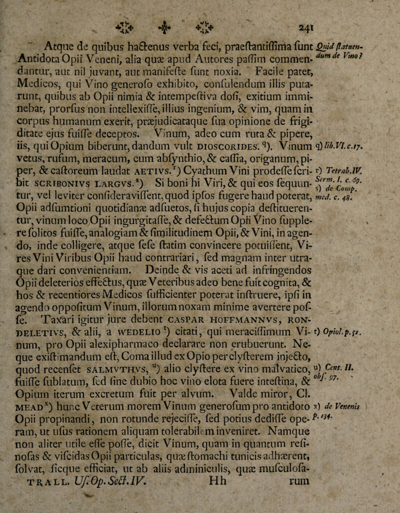 wu Atque de quibus ha&amp;enus verba feci, praeftantiflima funt Slfid /latae»- Antidota Opii Veneni, alia quae, apud Antores paffini commen- dumde Vu*°i dantur, aut ni) juvant, aut nranifefte funt noxia. Facile patet, Medicos, qui Vinogenerofo exhibito, confidendum illis puta¬ runt, quibus ab Opii nimia &amp; internpeftiva dofi, exitium immi¬ nebat, prorfus non intellexiffe, illius-ingenium, &amp; vim, quam in corpus humanum exerit, praejudicataque fua opinione de frigi¬ ditate ejus fuifle deceptos. Vinum, adeo cum ruta &amp; pipere, iis, qui Opium biberunt, dandum vult dioscorides. q). Vinum vetus, rufum, meracum, cum abfynthio, &amp; caflia, origanum, pi¬ per, &amp;caftoreum laudat aetivs/) Cyathum Vini prodeffefcri- 0 TetraMK bit scribonivs largvs.s) Si boni hi Viri, &amp; qui eos fequun- fj™’c0cmtQ' tur, vel leviter confideraviffent,quod ipfos fugere haud poterat, med. c. 48. * Opii adfumtioni quotidianae adfuetos, fi hujus copia deftitueren- tur, vinum loco Opii ingurgitaffe, &amp; defettum Opii Vino fupple- refolitos fuifle, analogiam &amp;firnilitudinem Opii, &amp; Vini, in agen¬ do, inde colligere, atque fefe ftatim convincere potuiffent, Vi¬ res Vini Viribus Opii haud contrariari, fed magnam inter utra¬ que dari convenientiam. Deinde &amp; vis aceti ad infringendos Opii deleterios effe&amp;us, quae Veteribus adeo bene fuit cognita, &amp; hos &amp; recentiores Medicos fufficienter poterat inftruere, ipfi in agenda oppofitum Vinum, illorum noxam minime avertere pof „ . fe. Taxari igitur jure debent caspar hoffmannvs, ron- deletivs, &amp;alii, a wedelio *) citati, qui meraciflimum Vi-1) Opiol.p.^. num, pro Opii alexipharmaco declarare non erubuerunt. Ne¬ que exiftlmandum eft, Coma illud exOpioperclyfterem injefto, quod recenfet salmvthvs, u) alio cjyftere ex vino malvatico, u) fuifle fublatum, fed fine dubio hoc vino elota fuere inteftina, &amp; °’*' 97' Opium iterum excretum fuit per alvum. Valde miror, Cl. meadx) hunc Veterum morem Vinum generofumpro antidoto *) de Venenis ) Opii propinandi, non rotunde rejecifle, fed potius dediffe ope-^,/;** ram, ut ufus rationem aliquam tolerabilem inveniret. Namque non aliter utile efle pofle, dicit Vinum, quam in quantum refi- nofas &amp; vifcidasOpii particulas, quxftomachi tunicis adhaerent, folvat, ficque efficiat, ut ab aliis adminiculis, quas mufculofa- thall Uf.Op.SectAV. Hh rum