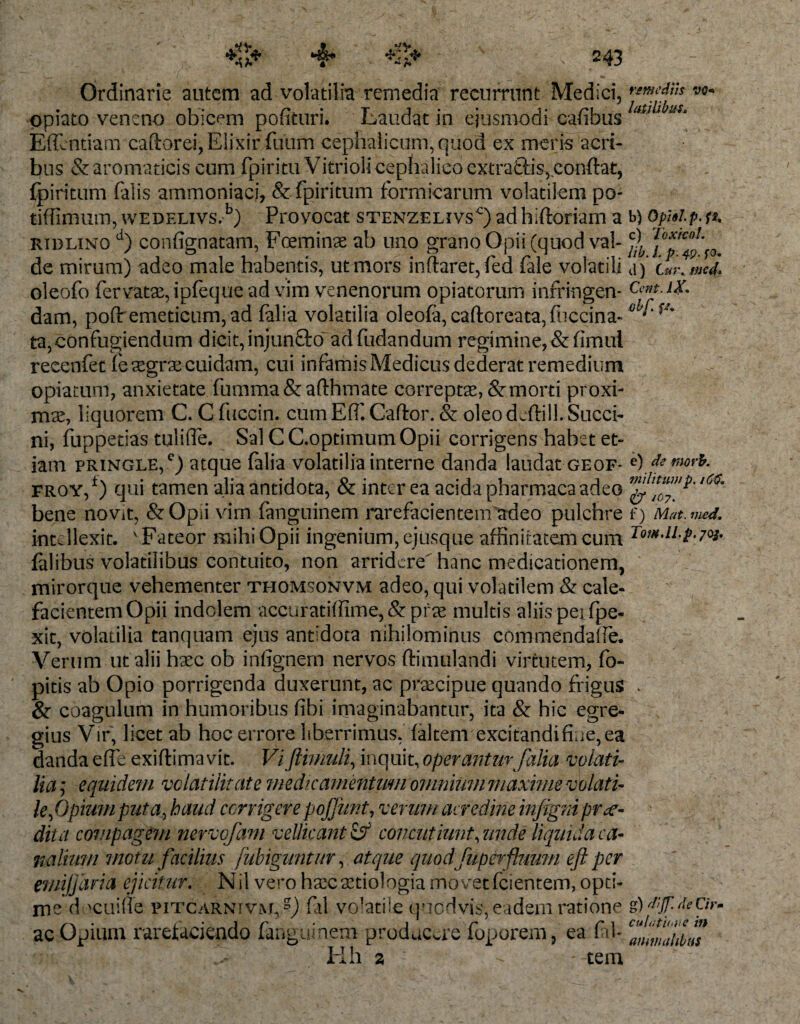 45 ;♦ :43 Ordinarie autem ad volatilia remedia recurrunt Medici, opiato veneno obicem pofituri. Laudat in ejusmodi cafibus Eflentiam caftorei, Elixir foum cephalicum, quod ex meris acri¬ bus &amp; aromaticis cum fpiritu Vitrioli cephalico cxtraftis, conflat, {piritum (alis ammoniaci, &amp; : fpiritum formicarum volatilem po- tiffimum, wedelivs.b) Provocat stenzelivs^) ad hiftoriam a ridlino d) confignatam, FGeminae ab uno grano Opii (quod val¬ de mirum) adeo male habentis, ut mors inftaret,fed fale volatili oleofo fervatae, ipfeque ad vim venenorum opiatorum infringen¬ dam, pofo emeticum, ad (alia volatilia oleofa,caftoreata,fuccina- ta, confugiendum dicit, injunQxf ad fodandum regimine, &amp; fimul reeenfet fe aegrae cuidam, cui infamis Medicus dederat remedium opiatum, anxietate fomma&amp;afthmate correptae, &amp; morti proxi¬ mae, liquorem C. C foccin. cum Effi Cador. &amp; oleo dcftili. Succi¬ ni, foppetias tulifle. Sal CC.optimum Opii corrigens habet et¬ iam pringle,c) atque (alia volatilia interne danda laudat geof- froy,*) qui tamen alia antidota, &amp; inter ea acida pharmaca adeo bene novit, &amp; Opii virn fanguinem rarefacientem etdeo pulchre intellexit. ' Fateor mihi Opii ingenium, ejusque affinitatem cum falibus volatilibus contuito, non arridere hanc medicationem, mirorque vehementer thomsonvm adeo, qui volatilem &amp; cale¬ facientem Opii indolem accuratiffime,&amp;prae multis aliis pei {pe¬ xit, volatilia tanquam ejus antidota nihilominus commendaiTe. Verum ut alii haec ob inlignern nervos ftimulandi virtutem, fo- pitis ab Opio porrigenda duxerunt, ac praecipue quando frigus &amp; coagulum in humoribus fibi imaginabantur, ita &amp; hic egre¬ gius Vir, licet ab hoc errore liberrimus, {altem excitandi fine, ea danda eflfe exiftimavit. Viftinmli, inquit, operantur falia volati¬ lia ; equidem volatilitate medicamentum omnium maxime volati¬ le ,0pium puta, haud corrigere poffunt, verum acredine infigni prce¬ dit a compagem nervofam vellicant &amp; concutiunt, unde liquida ca¬ nalium motu facilius fubiguntur, atque quodfuperfluum eft per emifjaria ejicitur. Nil vero haecaetiologiamovetfci entem,opti¬ me docuiffe pitcarnivm,,?) fal vo-atiie quodvis, eadem ratione ac Opium rarefaciendo fanguinem producere foporem, ea fal- Hh a : - -tem remediis vq* la.til.ibus b) Opisl. p. ft. c) Toxico!, lib. /. p. 4,9. fo. d) Cur. med* Cent. IX. olf. f/. e) de morh. militum p. 16$. &amp; /07. f) Mat. med. Tow.ll.p.joj. g) dijf. de Cir• culatur,! e in animalibus