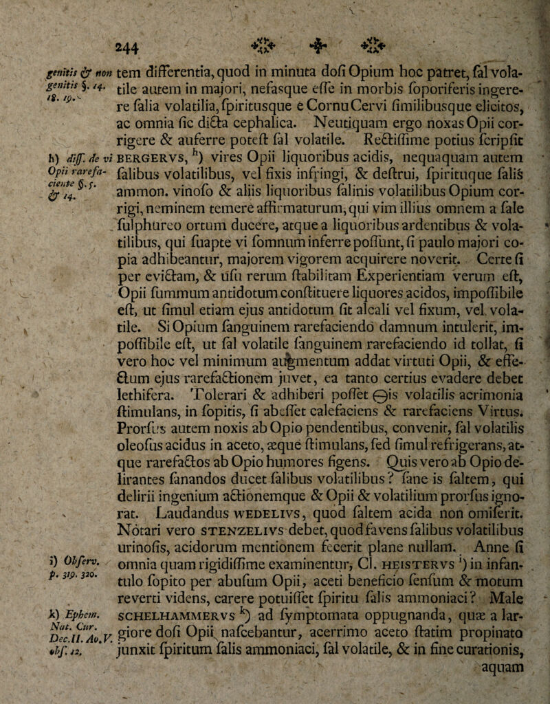 genitis &amp; non 'genitis §. /4. /$. /p,,“ h) dijf. de vi Opii rarefa¬ ciente #i4. i) Obferv, p. 319. 320. k) Ephetn. Nat. Cur. Dec.ll. Ao.V. 4&gt;If. J2, tem differentia, quod in minuta dofi Opium hoc patret, fal vola¬ tile autem in majori, nefasque effe in morbis fbporiferis ingere¬ re (alia volatilia,fpiritusque eCornuCervi fimilibusque elicitos, ac omnia fic difta cephalica. Neutiquam ergo noxas Opii cor¬ rigere &amp; auferre poteft fal volatile. Re&amp;iffime potius fcripfit bergervs, h) vires Opii liquoribus acidis, nequaquam autem falibus volatilibus, vel fixis infringi, &amp; deftrui, fpirituque falis ammon. vinofo &amp; aliis liquoribus falinis volatilibus Opium cor¬ rigi, neminem temere affirmaturum, qpi vim illius omnem a fale fulphureo ortum ducere, atque a liquoribus ardentibus &amp; vola¬ tilibus, qui fuapte vi fomnum inferre poliunt, fi paulo majori co¬ pia adhibeantur, majorem vigorem acquirere noverit. Certe fi per eviftam, &amp; ufu rerum ftabiiitam Experientiam verum eft, Opii fummum antidotum conftituere liquores acidos, impoffibile eft, ut fimul edam ejus antidotum fit alcali vel fixum, vel vola¬ tile. Si Opium fanguinem rarefaciendo damnum intulerit, im¬ poffibile eft, ut fal volatile fanguinem rarefaciendo id tollat, fi vero hoc vel minimum ai%mentum addat virtuti Opii, &amp; efFe- £lum ejus rarefaftionem juvet, ea tanto certius evadere debet lethifera. Tolerari &amp; adhiberi poffet 0is volatilis acrimonia ftimulans, in fopitis, fi abeflet calefaciens &amp; rarefaciens Virtus. Prorfus autem noxis ab Opio pendentibus, convenit, fal volatilis oleofus acidus in aceto, seque ftimulans, fed fimul refrigerans, at¬ que rarefaftos ab Opio humores figens. Quis vero ab Opio de¬ lirantes fanandos ducet falibus volatilibus? fane is faltem, qui delirii ingenium aftionemque &amp; Opii &amp; volatilium prorfus igno¬ rat. Laudandus wedelivs, quod faltem acida non omiferit. Notari vero stenzelivs debet, quod favens falibus volatilibus urinofis, acidorum mentionem fecerit plane nullam. Anne fi omnia quam rigidiffime examinentur, Cl. heistervs *) in infan¬ tulo fopito per abufum Opii, aceti beneficio fenfum &amp; motum reverti videns, carere potuiffet fpiritu falis ammoniaci? Male schelhammervs k) ad fymptomata oppugnanda, quae a lar¬ giore dofi Opii; nafcebantur, acerrimo aceto ftatim propinato junxit fpiritum falis ammoniaci, fal volatile, &amp; in fine curationis, aquam