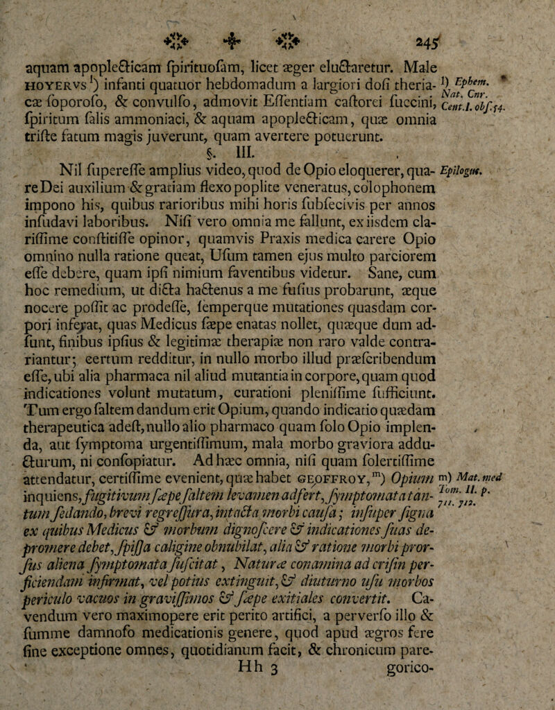 aquam apople&amp;icam fpirituofam, licet aeger ei uftaretur. Male hoyervs 1) infanti quatuor hebdomadum a largiori dofi theria- * cae foporofo, &amp; convulfo, admovit Eflentiam caftorei fuccini, cem.Lobf.^ fpiritum falis ammoniaci, &amp; aquam apople&amp;icam, quae omnia trifte fatum magis juverunt, quam avertere potuerunt. §. III. Nil fupereffe amplius video, quod de Opio eloquerer, qua- Epllogm. re Dei auxilium &amp; gratiam flexo poplite veneratus, cdlophonem impono his, quibus rarioribus mihi horis fubfecivis per annos infudavi laboribus. Nifi vero omnia me fallunt, ex iisdem cla- riffime conftitifle opinor, quamvis Praxis medica carere Opio omnino nulla ratione queat, Ufum tamen ejus multo parciorem efle debere, quam ipfi nimium faventibus videtur. Sane, cum hoc remedium, ut difta haftenus a me fufius probarunt, aeque nocere poflit ac prodefle, femperque mutationes quasdam cor¬ pori inferat, quas Medicus faepe enatas nollet, quaeque dum ad- funt, finibus ipfius &amp; legitimae therapiae non raro valde contra- riantur; certum redditur, in nullo morbo illud praefcribendum efle, ubi alia pharmaca nil aliud mutantia in corpore, quam quod indicationes volunt mutatum, curationi plenifllme fufficiunt. Tum ergo faltem dandum erit Opium, quando indicatio quaedam therapeutica adeft, nullo alio pharmaco quam folo Opio implen¬ da, aut fymptoma urgentifllmum, mala morbo graviora addu¬ cturum, ni confopiatur. Ad haec omnia, nifi quam folerdflime attendatur, certiffime evenient, qme habet ge^ffroy,171) Opium ™) Mat.med mqmmsfzigitivumfiepe/altem levamen adfert,fymptomata tan- tum fedando, brevi regrejjiira, intacta morbi caufa; infuper figna ex quibus Medicus &amp; morbum dignofcere Zjf indicationes fuas de- pro?nere debetfpijja caligine obnubilat, alia Zjf ratione morbi pror- fus aliena fy?npto?nata fujcitat, Naturae conamina ad crifen per- fidendam infirmat, vel potius extinguit, Zjf diuturno ufu morbos periculo vacuos in gravijjimos ZsJbepe exitiales convertit. Ca¬ vendum vero maximopere erit perito artifici, a perverfo illo &amp; fumme damnofo medicationis genere, quod apud aegros fere fine exceptione omnes, quotidianum facit, &amp; chronicum pare- ‘ Hh 3 gorico-