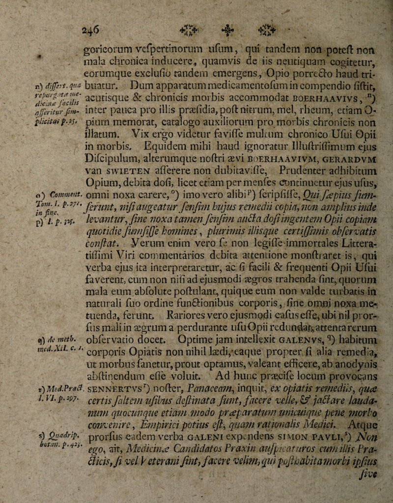 r in fine., p) L fi W goricorum vefpettinorum ufum, qui tandem non poteft non * . mala chronica inducere, quamvis de iis neutiquam cogitetur, eorumque exclufio tandem emergens, Opio porrecto haud tri- n) tftpi t. qnz buatur. Dum apparatum medicamentofum in compendio fifrit, repurgntfme- aCucisqiie &amp; chronicis morbis accommodat boerhaavivs, n) ajfientur fim- inter pauca pro illis praenuia, poit mtrum, mei, rheum, etiam O- iikimfiv* pium memorat, catalogo auxiliorum pro morbis chronicis non illatum. Vix ergo videtur favilfe multum chronico Ufui Opii in morbis. Equidem mihi haud ignoratur Illuftriffimum ejus Difcipulum, alterumque noftri sevi boerhaAvivm, gerardvm van swieten aflerere non dubitaviffe, Prudenter adhibitum Opium, debita dofi, licet etiam per menfes continuetur ejus ufus, o) Commeat, omni noxa carere, °) imo vero alibip) feripfiffe, Qziifaptus fimu 'Igm. l p.27'* pfunt9 nifiaugeatur fenfim hujus remedii copia, non amplius inde levantur, fine noxa tamen fenfim audi a dofi ingentem Opii copiam quotidie fuemfifje homines, plurimis iliisque certijfimis obfervatis confiat. - Verum enim vero fa non legiffe immortales Littera- tiffimi Viri commentarios debita attentione monftiaret is, qui verba ejus ita interpretaretur, ac fi facili &amp; frequenti Opii Ufui faverent, cum non nifi ad ejusmodi segros trahenda fint, quorum mala eumabfolutepoftulant, quique eum non valde turbatis in naturali fuo ordine funftionibus corporis, fine omni noxa me- tuenda* ferunt Rariores vero ejusmodi cafus efle, ubi nil pi or- fus mali in aegrum a perdurante ufuOpii redundat-, attenta rerum obfervatio docet. Optime jam intellexit galenvs, q) habitum corporis Opiatis nonnihil laedi,*eaque propter fi alia remedia, ut morbus fanetur, prout optamus, valeant efficere, ab anodynis abdicendum efle voluit Ad hunc praecife locum provocans r) Med.Pratf. sENNRRTvsf) noder, Panaceam, inquit, ex opiatis remediis, qua i. vi. fi w* certis /altem ufibus de (linat a funt, facere velle, &amp; jadtare lauda¬ mini quocunque etiam.modo praeparatum unicuique pene morbo convenire, Empirici potius eft, quam rationalis Medici. Atque prorfus eadem verba galeni expendens sevion pavli,s) Non ego, ait, Medicinae Candidatos Praxin aufgveatiiros cum illis Pra- dlicis, fi vel Veterani fint Jacere velim, qui fojiioabiiamorbi ipfius : - : - ' fivt g) (U nUtb. med. XlL c. /. s) Quadri fi bufan. p.