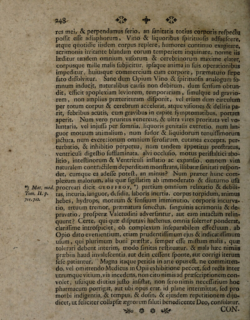 *) Mat. med. Tum. II. p. 248' ! *#* +11* res mei, &amp; perpendamus ferio, an (anitatis totius corporis refpedu poffit efie adiaphorum, Vino &amp; liquoribus fpirituofis adfuefcere, atque quotidie iisdem corpus replere, humores continuo exagitare, acrimonia irritante blandam eorum temperiem inquinare, nonne iis laeditur tandem omnium vaforum &amp; cerebrinorum maxime elater, corpusque mille malis (abjicitur, ipfaque anima in fuis.operationibus impeditur, huiusque commercium cum corpore, praematuro fepe fato diflblvitur. Sane dum Opium Vino &amp; fpirituofis analogum (o- mnum inducit, naturalibus caufis non debitum, dum fenfum obtun¬ dit, efficit apoplexiam leviorem, temporariam , fimulque ad gravio¬ rem, non amplius praeterituram difponit, vel etiam dum circulum per totum corpus &amp; cerebrum accelerat, atque vifiones &amp; deliria pa- rit, febribus acutis* cum gravibus in capite fymptomatibus, portam aperit. Num vero pruritus venereus, &amp; ultra vires proritata vel vo¬ luntaria, vel injuffi per fomnia, liquoris genitalis excretio, num lan¬ guor motuum animalium, num fudorSc liquidorum tenuiffimorum jadura, num excretionum omnium ferofarurn, cutanea excepta, per¬ turbatio, &amp; inhibitio perpetua, nam tandem appetitus proftratus, ventriculi digeftio fufflaminata, alvi occlufio, motus periftaltici abo¬ litio, inteftinorum &amp; Ventriculi inflatio ac expanfio, omnem vim naturalem contradilem deperditam monftrans, illibatae (anitati refpon- det, cumque ea adefle poteft, an minus? Num praeter hunc com¬ plexum malorum, alia quae figillatim ab immoderato &amp; diuturno ufii procreari dicit geoffroy, *) partium omnium relaxatio &amp; debili¬ tas, incuria, languor, dtfidia, laboris inertia, corpus torpidum, animus hebes, hydrops, motuum &amp; fenfuum imminutio, corporis incurva¬ tio, artuum tremor, praematura fenedus, fanguinis acrimonia &amp; de¬ pravatio, profperae Valetudini adverfantur, aut eam intadam relin¬ quunt? Certe, qui quae difputavi hadenus, omnia folerter ponderati clariffime introfpiciet, ob complexum infeparabilem effeduum, ab Opio dato evenientium, etiam prudentiffimurn ejus &amp;indicariffimum ufum, qui plurimum boni praedat, femper effe miftum malis, quae tolerari debent interim, modo fanitas reftituatur, &amp; mala haec nimiis praebiis haud invalefcentia, aut dein ceflent fponte,aut corrigi iterum fefe patiantur. Magna itaque peritia in arce opuseft, ne committen¬ do, vel omittendo Medicus in Opii exhibitione peccet, fed reda inter ucrumque vitium^via incedens, non cito nimis ad praefcriprionem con¬ volet, ufuique diutius jufto infiftar, non fero nimis neceflarium hoc pharmacum porrigat, aut ubi opus erat, id plane intermittat, fed pro morbi indigentia, &amp; tempus* &amp; dofin, &amp; ejusdem repetitionem diju¬ dicet, ut feliciter collapfae aegrorum faluti benedicente Deo, conlulatur. ' CON-