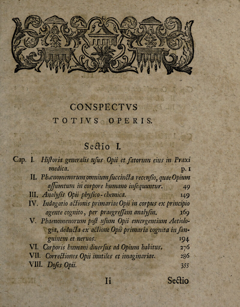 V CONSPECTVS TOTIVS OPERIS. Se&amp;io I. Cap. I. Hifioria generalis ufus Opii et fatorum eius in Praxi medica. p. i II. Phaenomenorum omnium fnccinBa recenfio) quae Opium ajfiimtum in corpore humano infequuntur. 49 III. Analyfis Opii phy fico - chemica. 149 IV. bidagatio asionis primariae Opii in corpus ex principio agente cognito, per praegrejfitm analyfin. 169 V. Phaenomenorum poft ufum Opii emergentium Aetiolo¬ gia, deducia ex actione Opii primaria cognita in fati- guinem et neruos. 194 VI. Corporis humani diuerfus ad Opium habitus. 276 VII. Correctiones Opii inutiles et imaginariae. 236 VIII. Dofis Opii. 355 Ii Se&amp;io /