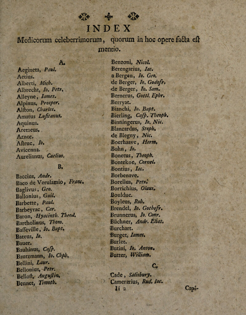 4* INDEX ; Medicorum celeberrimorum , quorum in hoc opere facta eft jnentio. A. Aegineta, Paul* Aedus. Alberti, Mich. Albrecht, Io. IVfr* Alleyne, lames. Alpinus, Prosper* Alfton, Charles. Amatus Lujitaiuts* Aquinus. AretaeuSt Arnor. Aftruc, Io* Avicenna. Aurelianus, B. Baccius, Andr. Baco de Verulamio, Baglivus, G?0. Ballonius, Guil. Barbette, Paul, Barbeyrac, Car. Baron, -Hyacinth. Tbeod* Bartholinus, Thom. £ a (Te ville, /o. Bapt* Bateus, /0, Bauer. Bauhinus, Cafp. Bautzmann, Io, Chpb. Bellini, Laur, Bellonius, Petr. Belloft, Augufthh Bennec, Timoth• Benzoni, 2V/V&lt;?/. Berengarius, lac. a Bergen , Io. Geo de Berger, /0. Godofr, de Berger , Io. Sam* Bernerus, G0^/. Ephr, Berryat. Bianchi, A. Bapt, ' Bierling, 'Thcoph, Binningerus, Io. Nic. Blancardus, Stepb* de Blegny, Nic. Boerhaave, Herm♦ Bohn, /0. Bonetus, Theoph. Bontekoe, Cornei. Bontius, /tff. Borbenave. Borellus, Petri Borrichius, OlausI Bouldue. Boyleus, Rok. Brendel, Io. Gothofr. Brunnerus, Io. Conr. Biichner, Andr. Elias♦ Burchart. Burget, lames. Burlet. Butini, Io. Anton. Butter, WiUiatH. C, Cade, Sdisbury. Camerarius, \