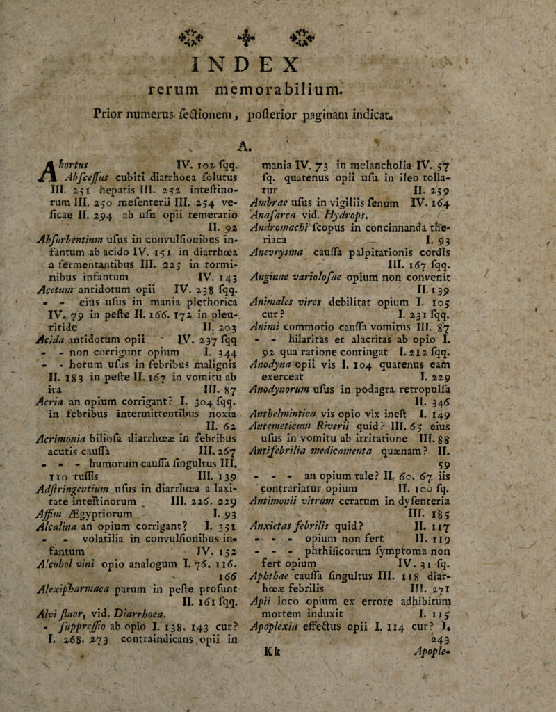 / *S* *4* INDEX rerum memorabilium. i \ '* _ - Prior numerus fe&amp;ionem, poderior paginam indicat hortus IV. 102- %• Abfceffius cubiti diarrhoea folutus III. 251 hepatis III. 252 intedino- rum III. 250 mefenterii III. 254 ve- iicae II. 294 ab ufu opii temerario II. 92 Ah fori entium ufus in convul fio n ibus in- tantum ab acido IV. 151 in diarrhoea a fermentantibus III. 225 in tormi¬ nibus infantum IV. 143 Acetum antidotum opii IV. 238 fqq. - - eius ufus in mania plethoriea IV. 79 in pede II. 155. 172 in pleu- ritide II. 203 Acida antidotum opii ' IV. 237 fqq - non corrigunt opium I. 344 - - horum ufus in febribus malignis II. 18 3 in pefte II. 167 in vomitu ab ira III. 87 Acria an opium corrigant? I. 304 fqq. in febribus intermittentibus noxia II. 52 Acrimonia biliofa diarrhoeae in febribus acutis caulfa III, 267 - - - humorum cauffa Iingultus III. Ito tuflis III. 139 Adftringentium ufus in diarrhoea a laxi¬ tate inteftinorum „ III. 225. 229 Affim fEgyptiorum - I. 93 Alcalina an opium corrigant? I. 351 - - volatilia in convulfionibus in¬ fantum JV. 132 Alcohol vini opio analogum I. 76. ii5. 155 Alexipharmaca parum in pede profunt II. l5l fqq. Alvi fluor, vid. Diarrhoea. - fuppr effio ab opio I. 138. 143 cur? I. 258. ^73 contraindicans opii in mania IV. 73 in melancholia IV. 57 fq. quatenus opii ufu in ileo tolla¬ tur II. 259 Ambrae ufus in vigiliis fenum IV. 154 'Anafarca vid. Hydrops. Andromachi fcopus in concinnanda the- riaca —I* 93 Anevrysma caulfa palpitationis cordis III. 157 fqq. Anginae variolofae opium non convenit 11,139 Animales vires debilitat opium I. 103 cur? I. 231 fqq. Animi commotio cauffa vomitus III. 87 - - hilaritas et alacritas ab opio I. 92 qua ratione contingat 1.212 fqq. Anodyna opii vis I. 104 quatenus eam exerceat I. 229 Anodynorum ulus in podagra retropulfa II. 345 Anthehninlica vis opio vix ined I. 149 Ant emeticum River ii quid? III. 53 eius ufus in vomitu ab irritatione III. 88 Antifebrilia medicamenta qu cenam ? II. 59 - - - an opium tale? II. 60. 57. iis ' contrariatur opium II. 100 fq. Antimonii vitrum ceratum in dyfenteria III. 185 Anxietas febrilis quid? II. 117 - - - opium non fert II. 119 - - - phthificorum fymptoma non fert opium IV. 31 fq. Aphthae caulfa Iingultus III. ng diar- hceae Febrilis III. 271 Apii loco opium ex errore adhibitum mortem induxit I. 113 Apoplexia effe&amp;us opii I. 114 cur? !♦ 243 Apople- Kk