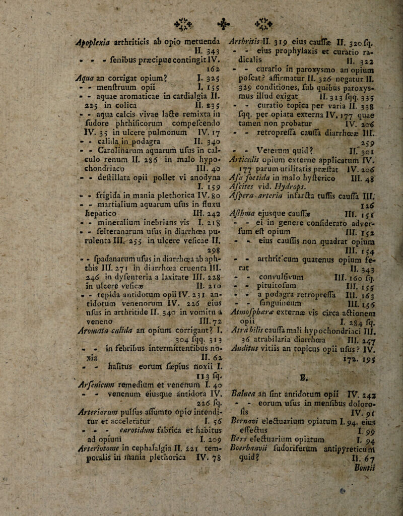 •t?» ■ 4 4?» Apoplexia arthriticis ah opia metuenda H; 343 • - - lenibus pnecipue contingit IV. 1(52 Aqua an corrigat opium? J. 325 - - menftruum opii 1. 155 - - aquae aromaticae in cardialgia II. 225 in colica II. 23 &gt; ' * - aqua calcis vivae la&amp;e remixta in fudore phthificorum compefcendo IV. 35 in ulcere pulmonum IV. 17 - - calida,in podagra II. 34° - - Carolinarum aquarum ufus in cal¬ culo renum II. i%6 in malo hypo¬ chondriaco 111. 40 - - deftillata opii pollet vi anodyna I- 15 9 - - frigida in mania plethorica IV. 80 - - martialium aquarum ufus in fluxu hepatico Ili. 242 • - mineralium inebrians vis I. 218 • - felteranarum ufus in diarrhoea pu¬ rulenta 111.^255 in ulcere veficae II. 298 - - fpadanarum ufus in diarrhoea ab aph¬ this III. 271 in diarrhoea cruenta III. 24&lt;5 in dyfenteria a laxitate III. 228 xn ulcere veficae II. 210 • - tepida antidotum opii IV. 231 an¬ tidotum venenorum IV. 225 eius ufus in arthritide II. 340 in vomitu a veneno III. 72 Aromata calida an opium corrigant? I. 304 fqq. 313 - - xrt febribus intermittentibus no¬ xia II. &lt;52 - - halitus eorum flepius lioxii I. 113 ffl' Arfemcmn remedium et venenum I. 40 - - venenum eiusque antidota IV. 226 fq. Arteriarum pullus aflumto Opio1 intendi¬ tur et acceleratur' 1.56 - - - carotidum fabrica et habitus ad opium I. 209 Arteriotomc in cephalalgia II. 221 tem¬ poralis iii inania plethorica IV. 7$ Arthritis:II. 319 eius caufe II. 320 fq. - - eius prophylaxis et curatio ra- dicalis ^ ^ II. 322 - - curatio in paroxysmo an opium poleat? affirmatur II. 326 negatur II. 329 conditiones, fub quibus paroxys¬ mus illud exigat II. 313 fqq. 335 - - curatio topica per varia II. 338 fqq. per opiata externa IV. 177 quae tamen non probatur IV. 205 - - retroprefla caufla diarrhoeae III. ' ^59 - - Veterum quid? If. 3ql Articulis opium externe applicatum IV. 177 parum utilitatis praelht IV. 2o5 Afa foetida in malo hyfterico III. 48 Afcites vid. Hydrops. Ajper/i* arteria infar&amp;a tulfis caufla III.' 12(5 Afhma ejusque cauffig III. 13* - - ei in genere conflderato adver- fum eft opium XII. \$% - - eius cauffis non .quadrat opium III. 134 - - arthriticum quatenus opium fe¬ rat II. 343 - - conyulfivum III. 160 fq. - - pituitofum IJI. - . a podagra retroprefla Iii. 163 - - fanguineiim III. L56 Atmofpbar* externae vis circa a&amp;ionem °pii I. 284 fq. Atra hilis caufla mali hypochondriaci III. 36 atrabilaria diarrhoea III. 247 Auditus vitiis an topicus opii ufus ? IV. 172. 19^ B* Balnea an flnt antidotum opH IV. 242 * - eorum ufus in menflbus doloro- lis IV. 91 Bernavi ele&amp;uarium opiatum 1.94. eius effe&amp;us I. &lt;p£ Bers ele$uarium opiatum F, 94 Boer ha avii fudoriferum antipyreticu ni 9wid i II. 6 7 Bonfii