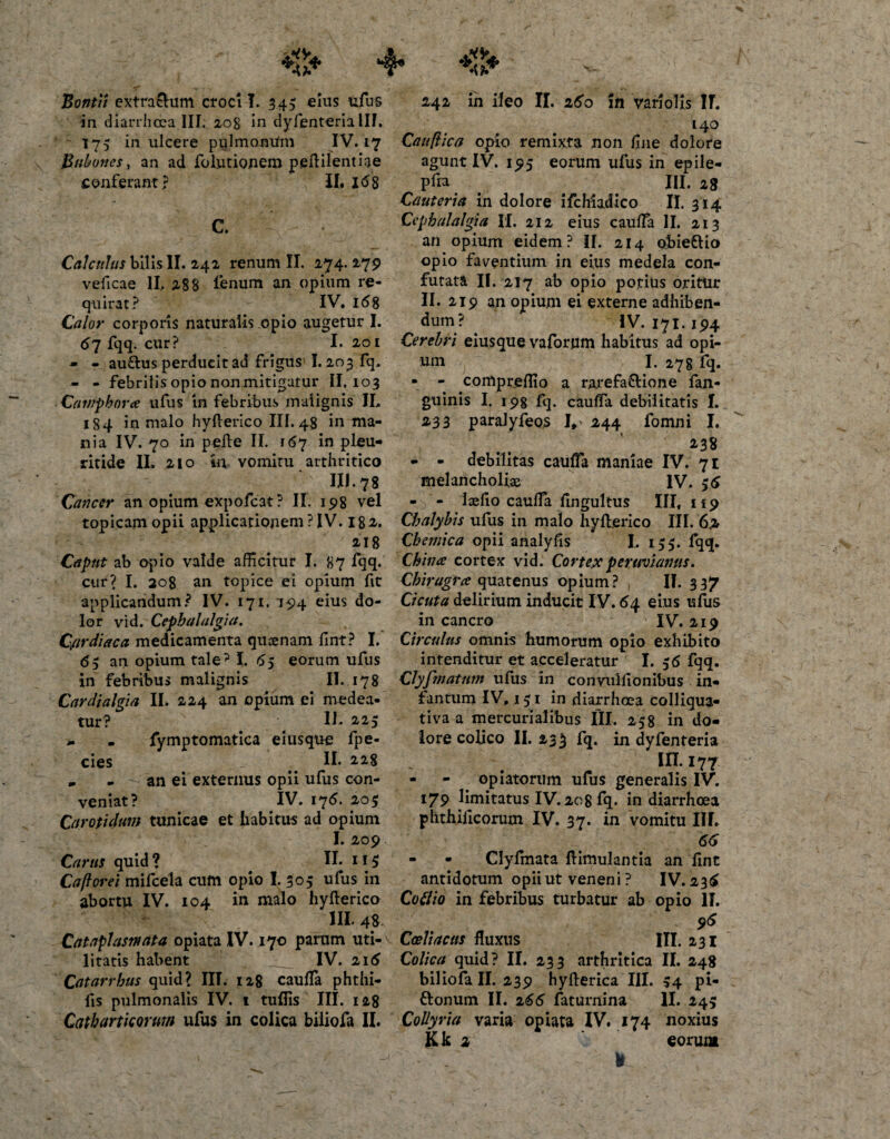 in diarrhoea III. 208 in dyfenteria III. 175 in ulcere pulmonUm IV. 17 Bubones, an ad folutionem peftilentiae conferant? II, i&lt;58 C. ~ Calculus bilis II. 242 renum II. 274. 279 veficae II. 288 fenum an opium re¬ quirat? IV. 168 Calor corporis naturalis opio augetur I. 67 fqq. cur? I. 20 I - - au£his perducit ad frigus 1.203 fq. - - febrilis opio nonmitigatur II. 103 Cuviphova ufus in febribus malignis JL 184 in malo hyllerico III. 48 in ma¬ nia IV. 70 in pelle II. 167 in pleu- ritide II. 210 in vomitu arthritico III. 78 Cancer an opium expofeat? II. 198 vel topicamopii applicationem ? IV. I82,. 218 Caput ab opio valde afficitur I. 87 fqq. cur? I. 208 an topice ei opium fit applicandum? IV. 171. 194 eius do¬ lor vid. Cephalalgia. Cardiaca, medicamenta quoenam fint? I.* &lt;55 an opium tale? I. 65 eorum ufus in febribus malignis II. 178 Cardialgia II. 224 an opium ei medea¬ tur? II. 225 . fymptomatica eiusque fpe- cies II* 228 * - - an ei externus opii ufus con¬ veniat? IV. 176. 205 Carotidum tunicae et habitus ad opium I. 209 Carus quid ? II. H 5 Caflorei mifcela cum opio I. 305 ufus in abortu IV. 104 in malo hyllerico III. 4S. Cataplasmata opiata IV. 170 parum uti¬ litatis habent IV. 216 Catarrhus quid? IIT. 128 caulTa phthi- fis pulmonalis IV. 1 tuffis III. 128 Catbarticorum ufus in colica biliofa II. 140 Cauflica opio remixta non fine dolore agunt IV. 195 eorum ufus in epile- pfra III. 28 Cauteria in dolore ifehiadico II. 314 Cephalalgia II. 212 eius caulFa II. 213 an opium eidem? II. 214 obiefrio opio faventium in eius medela con¬ futata II. 217 ab opio potius oritur II. 219 an opium ei externe adhiben¬ dum? . IV. 171.194 Cerebri eiusque vaforum habitus ad opi¬ um I. 278 fq. • - compreffio a rarefa£lione fan- guinis Iy 198 fq. caulFa debilitatis I. 233 paralyfeos I* 244 fomni I. 238 - - debilitas caulFa maniae IV. 71 melancholia IV. $6 - - Isefio caulFa fingultus III, 119 Chalybis ufus in malo hyllerico III. 62 Cbemica opii analyfis L 155. fqq. China cortex vid. Cortexperuviamis. Chiragra quatenus opium? II. 337 Cicuta delirium inducit I V. 64 eius ufus in cancro IV. 219 Circulus omnis humorum opio exhibito intenditur et acceleratur I. 36 fqq. Clyfmatnm ufus in convulfionibus in- fantum IV, 131 in diarrhoea colliqua- tiva a mercurialibus III. 258 in do¬ lore colico II. 23 $ fq. in dyfenteria III. 177 - - opiatorum ufus generalis IV. 179 limitatus IV. 208 fq. in diarrhoea phthificorum IV. 37. in vomitu III. 66 - • Clyfmata llimulantia an fint antidotum opii ut veneni ? IV. 236 Cottio in febribus turbatur ab opio II. 9&lt;5 Coeliacus fluxus III. 231 Colica quid? II. 233 arthritica II. 248 biliofa II. 239 hyllerica III. 54 pi- flonum II. 266 faturnina II. 245 Collyria varia opiata IV. 174 noxius Kk 2 eorum *