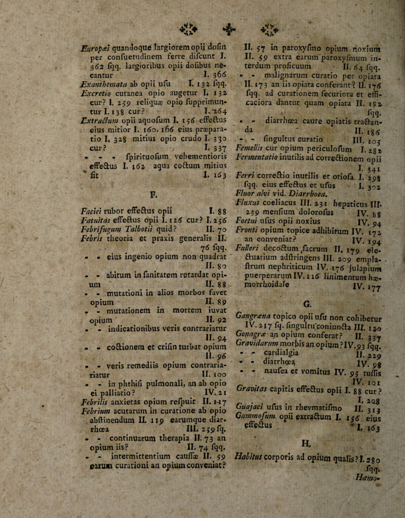 ' &gt;4* , 4,«**.. II. 57 in paroxyfmo opium noxium II. 59 extra earuinparoxyfmum in¬ terdum proficuum II. fqq. - malignarum curatio per opiata II. 173 an iis opiata conferant? II. 175 fqq. ad curationem fecuriora et effi- caciora dantur quam opiata II. 1 ^ a. 4 : &gt; ^H* diarrhoea caute opiatis tra&amp;an- ^ '-f II* l$d&gt; - fittgultus curatio III. io- 1^3 37 Femellis cur opium peri cui ofum I. 2gj, fpirituofum vehementioris Fermentat 10 inutilis ad corregionem opii I. 341 Ferri corre&amp;io inutilis et otiofa I. 29g fqq. eius effe&amp;us et ufus I. Fluor alvi vid. Diarrhoea. Fluxus coeliacus III. 231 hepaticus Ilf. 239 menfium dolorofus IV. gg Europai quandoque largiorem opii dofm per confuetudinem ferre difeunt I. $62 fqq. largioribus opii dofibus ne¬ cantur I. 366 Exanthemata ab opii ufu I. 132- fqq* Excretio cutanea opio augetur I» 132 cur? I. 259 reliquae opio fupprimunr turi. 138 cur? ^ L‘264 ZxtraBum opii aquofum I. 156 effe£lus eius mitior I. 160. 166 eius praepara¬ tio I, 328 mitius opio crudo I. 330 cur ? m — m effe&amp;us I. 161 aqua eottum mitius 'fit I. 163 *■ * F. Faciei rubor effe&amp;us opii 1. n Fatuitas efFe&amp;us opii 1.126 cur? I. 256 Foetui ufus opii noxius IV, Febrifugum Talbotii quid? II. 70 Fronti opium topice adhibitum IV. 172 Febris theoria et praxis generalis II, an conveniat? IV. 194 - • eius ingenio opium non quadrat ' II. 80 - - abitum in fanitatem retardat opi¬ um II. 8 8 » - mutationi in alios morbos favet opium 11.89 . - mutationem in mortem iuvat opium ' II. 92 . - indicationibus veris contrariatur II. 94 - - co&amp;ionera et crifin turbat opium II. 96 » - veris remediis opium contraria- riatur II. 100 - - in phthifi. pulmonali, an ab opio ei palliatio? N IV..21 Febrilis anxietas opium refpuit II. H7 Febrium acutarum in curatione ab opio abftinendum II. 119 earumque diar- rhoea I1L 259 fq. • - continuatum therapia II. 73 an Opium iis? II. 74 fqq, • - intermittentium caullae II. 59 carum curationi an opium conveniat? 76 fqq. Futi eri deco&amp;um /aerum II, 17^ e\Qm Suarium adftringens III. 209 empla- flrum nephriticum IV. 176 julapium puerperarum IV. 116 linimentum hce- motrhojdare jv. 177 G. Gangrana topico opii ufu non cohibetur IV. 217 fq. fmgultifconiunfta III 120 Gofiagra zn opium conferat? II. 337 Gravidarum morbis an opium ?I V,93 fqq. ? d w ^xa II. ^29 * - diarrhoea jv. pg - * naufea et vomitus IV. 95 tuflis IV. I Q I Gravitas capitis effe&amp;us opii I. 88 cur? Guajaei ufus in rhevmatilhio ^ Gammofum opii extrarium I. efferus II* 313 l$6 eius ' I, 1*3 a Halitus corporis ad opium qualis? J. 280 fqq. Hamo* /